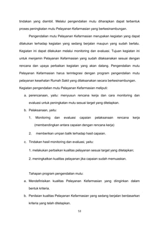 tindakan yang diambil. Melalui pengendalian mutu diharapkan dapat terbentuk
proses peningkatan mutu Pelayanan Kefarmasian yang berkesinambungan.
Pengendalian mutu Pelayanan Kefarmasian merupakan kegiatan yang dapat
dilakukan terhadap kegiatan yang sedang berjalan maupun yang sudah berlalu.
Kegiatan ini dapat dilakukan melalui monitoring dan evaluasi. Tujuan kegiatan ini
untuk menjamin Pelayanan Kefarmasian yang sudah dilaksanakan sesuai dengan
rencana dan upaya perbaikan kegiatan yang akan datang. Pengendalian mutu
Pelayanan Kefarmasian harus terintegrasi dengan program pengendalian mutu
pelayanan kesehatan Rumah Sakit yang dilaksanakan secara berkesinambungan.
Kegiatan pengendalian mutu Pelayanan Kefarmasian meliputi:
a. perencanaan, yaitu: menyusun rencana kerja dan cara monitoring dan
evaluasi untuk peningkatan mutu sesuai target yang ditetapkan.
b. Pelaksanaan, yaitu:
1. Monitoring dan evaluasi capaian pelaksanaan rencana kerja
(membandingkan antara capaian dengan rencana kerja)
2. memberikan umpan balik terhadap hasil capaian.
c. Tindakan hasil monitoring dan evaluasi, yaitu:
1. melakukan perbaikan kualitas pelayanan sesuai target yang ditetapkan;
2. meningkatkan kualitas pelayanan jika capaian sudah memuaskan.
Tahapan program pengendalian mutu:
a. Mendefinisikan kualitas Pelayanan Kefarmasian yang diinginkan dalam
bentuk kriteria.
b. Penilaian kualitas Pelayanan Kefarmasian yang sedang berjalan berdasarkan
kriteria yang telah ditetapkan.
53
 