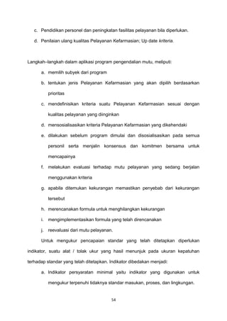 c. Pendidikan personel dan peningkatan fasilitas pelayanan bila diperlukan.
d. Penilaian ulang kualitas Pelayanan Kefarmasian; Up date kriteria.
Langkah–langkah dalam aplikasi program pengendalian mutu, meliputi:
a. memilih subyek dari program
b. tentukan jenis Pelayanan Kefarmasian yang akan dipilih berdasarkan
prioritas
c. mendefinisikan kriteria suatu Pelayanan Kefarmasian sesuai dengan
kualitas pelayanan yang diinginkan
d. mensosialisasikan kriteria Pelayanan Kefarmasian yang dikehendaki
e. dilakukan sebelum program dimulai dan disosialisasikan pada semua
personil serta menjalin konsensus dan komitmen bersama untuk
mencapainya
f. melakukan evaluasi terhadap mutu pelayanan yang sedang berjalan
menggunakan kriteria
g. apabila ditemukan kekurangan memastikan penyebab dari kekurangan
tersebut
h. merencanakan formula untuk menghilangkan kekurangan
i. mengimplementasikan formula yang telah direncanakan
j. reevaluasi dari mutu pelayanan.
Untuk mengukur pencapaian standar yang telah ditetapkan diperlukan
indikator, suatu alat / tolak ukur yang hasil menunjuk pada ukuran kepatuhan
terhadap standar yang telah ditetapkan. Indikator dibedakan menjadi:
a. Indikator persyaratan minimal yaitu indikator yang digunakan untuk
mengukur terpenuhi tidaknya standar masukan, proses, dan lingkungan.
54
 