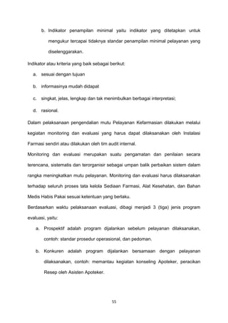 b. Indikator penampilan minimal yaitu indikator yang ditetapkan untuk
mengukur tercapai tidaknya standar penampilan minimal pelayanan yang
diselenggarakan.
Indikator atau kriteria yang baik sebagai berikut:
a. sesuai dengan tujuan
b. informasinya mudah didapat
c. singkat, jelas, lengkap dan tak menimbulkan berbagai interpretasi;
d. rasional.
Dalam pelaksanaan pengendalian mutu Pelayanan Kefarmasian dilakukan melalui
kegiatan monitoring dan evaluasi yang harus dapat dilaksanakan oleh Instalasi
Farmasi sendiri atau dilakukan oleh tim audit internal.
Monitoring dan evaluasi merupakan suatu pengamatan dan penilaian secara
terencana, sistematis dan terorganisir sebagai umpan balik perbaikan sistem dalam
rangka meningkatkan mutu pelayanan. Monitoring dan evaluasi harus dilaksanakan
terhadap seluruh proses tata kelola Sediaan Farmasi, Alat Kesehatan, dan Bahan
Medis Habis Pakai sesuai ketentuan yang berlaku.
Berdasarkan waktu pelaksanaan evaluasi, dibagi menjadi 3 (tiga) jenis program
evaluasi, yaitu:
a. Prospektif adalah program dijalankan sebelum pelayanan dilaksanakan,
contoh: standar prosedur operasional, dan pedoman.
b. Konkuren adalah program dijalankan bersamaan dengan pelayanan
dilaksanakan, contoh: memantau kegiatan konseling Apoteker, peracikan
Resep oleh Asisten Apoteker.
55
 