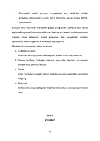 c. Retrospektif adalah program pengendalian yang dijalankan setelah
pelayanan dilaksanakan, contoh: survei konsumen, laporan mutasi barang,
audit internal.
Evaluasi Mutu Pelayanan merupakan proses pengukuran, penilaian atas semua
kegiatan Pelayanan Kefarmasian di Rumah Sakit secara berkala. Kualitas pelayanan
meliputi: teknis pelayanan, proses pelayanan, tata cara/standar prosedur
operasional, waktu tunggu untuk mendapatkan pelayanan.
Metoda evaluasi yang digunakan, terdiri dari:
a. Audit (pengawasan)
Dilakukan terhadap proses hasil kegiatan apakah sudah sesuai standar.
b. Review (penilaian) Terhadap pelayanan yang telah diberikan, penggunaan
sumber daya, penulisan Resep.
c. Survei
Untuk mengukur kepuasan pasien, dilakukan dengan angket atau wawancara
langsung.
d. Observasi
Terhadap kecepatan pelayanan misalnya lama antrian, ketepatan penyerahan
Obat.
BAB IX
PENUTUP
56
 