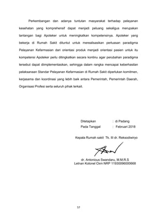 Perkembangan dan adanya tuntutan masyarakat terhadap pelayanan
kesehatan yang komprehensif dapat menjadi peluang sekaligus merupakan
tantangan bagi Apoteker untuk meningkatkan kompetensinya. Apoteker yang
bekerja di Rumah Sakit dituntut untuk merealisasikan perluasan paradigma
Pelayanan Kefarmasian dari orientasi produk menjadi orientasi pasien untuk itu
kompetensi Apoteker perlu ditingkatkan secara kontinu agar perubahan paradigma
tersebut dapat diimplementasikan, sehingga dalam rangka mencapai keberhasilan
pelaksanaan Standar Pelayanan Kefarmasian di Rumah Sakit diperlukan komitmen,
kerjasama dan koordinasi yang lebih baik antara Pemerintah, Pemerintah Daerah,
Organisasi Profesi serta seluruh pihak terkait.
Ditetapkan : di Padang
Pada Tanggal : Februari 2018
Kepala Rumah sakit Tk. III dr. Reksodiwiryo
dr. Antonious Swandaru, M.M.R.S
Letnan Kolonel Ckm NRP 11930096000668
57
 