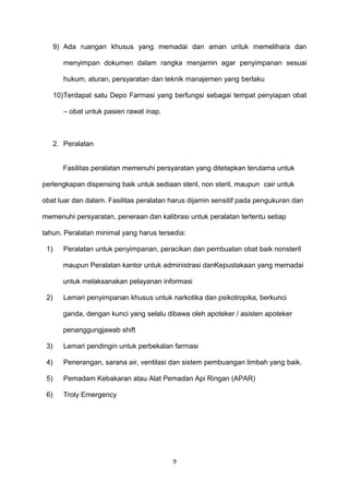 9) Ada ruangan khusus yang memadai dan aman untuk memelihara dan
menyimpan dokumen dalam rangka menjamin agar penyimpanan sesuai
hukum, aturan, persyaratan dan teknik manajemen yang berlaku
10)Terdapat satu Depo Farmasi yang berfungsi sebagai tempat penyiapan obat
– obat untuk pasien rawat inap.
2. Peralatan
Fasilitas peralatan memenuhi persyaratan yang ditetapkan terutama untuk
perlengkapan dispensing baik untuk sediaan steril, non steril, maupun cair untuk
obat luar dan dalam. Fasilitas peralatan harus dijamin sensitif pada pengukuran dan
memenuhi persyaratan, peneraan dan kalibrasi untuk peralatan tertentu setiap
tahun. Peralatan minimal yang harus tersedia:
1) Peralatan untuk penyimpanan, peracikan dan pembuatan obat baik nonsteril
maupun Peralatan kantor untuk administrasi danKepustakaan yang memadai
untuk melaksanakan pelayanan informasi
2) Lemari penyimpanan khusus untuk narkotika dan psikotropika, berkunci
ganda, dengan kunci yang selalu dibawa oleh apoteker / asisten apoteker
penanggungjawab shift
3) Lemari pendingin untuk perbekalan farmasi
4) Penerangan, sarana air, ventilasi dan sistem pembuangan limbah yang baik.
5) Pemadam Kebakaran atau Alat Pemadan Api Ringan (APAR)
6) Troly Emergency
9
 