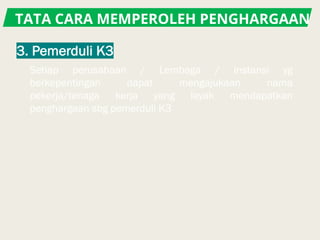 TATA CARA MEMPEROLEH PENGHARGAAN
Setiap perusahaan / Lembaga / instansi yg
berkepentingan dapat mengajukaan nama
pekerja/tenaga kerja yang layak mendapatkan
penghargaan sbg pemerduli K3
 