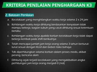 a. Kecelakaan yang menghilangkan waktu kerja selama 2 x 24 jam
b. Kehilangan waktu kerja dihitung berdasarkan kenyataan tidak
mampu bekerja, bagian tubuh yang cacat dihitung sesuai ketentuan
berlaku
c. Kehilangan waktu kerja apabila korban kecelakaan kerja tidak dapat
bekerja kembali pada shift berikutnya
d. Telah mencapai jumlah jam kerja orang selama 3 tahun berturut-
turut sesuai dengan KLUI dan bobot risiko bahaya
e. Tdk diperhitungkan selama korban dalam proses medis, akibat
perang, bencana alam
f. Dihitung sejak terjadi kecelakaan yang mengakibatkan angka
perhitungan jam kerja orang menjadi 0 (nol)
KRITERIA PENILAIAN PENGHARGAAN K3
 