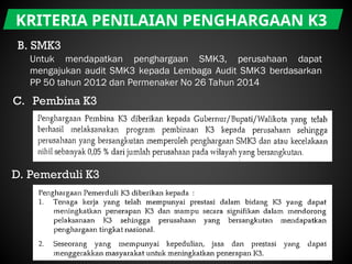 KRITERIA PENILAIAN PENGHARGAAN K3
B. SMK3
Untuk mendapatkan penghargaan SMK3, perusahaan dapat
mengajukan audit SMK3 kepada Lembaga Audit SMK3 berdasarkan
PP 50 tahun 2012 dan Permenaker No 26 Tahun 2014
C. Pembina K3
D. Pemerduli K3
 