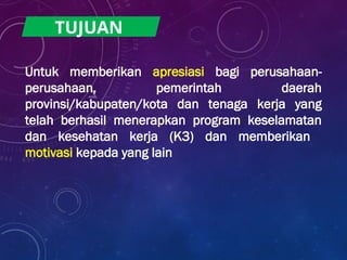 Untuk memberikan apresiasi bagi perusahaan-
perusahaan, pemerintah daerah
provinsi/kabupaten/kota dan tenaga kerja yang
telah berhasil menerapkan program keselamatan
dan kesehatan kerja (K3) dan memberikan
motivasi kepada yang lain
TUJUAN
 