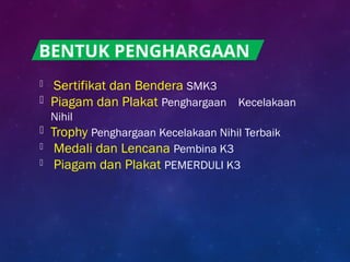  Sertifikat dan Bendera SMK3
 Piagam dan Plakat Penghargaan Kecelakaan
Nihil
 Trophy Penghargaan Kecelakaan Nihil Terbaik
 Medali dan Lencana Pembina K3
 Piagam dan Plakat PEMERDULI K3
BENTUK PENGHARGAAN
 
