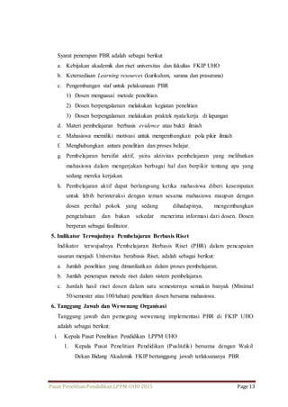 Syarat penerapan PBR adalah sebagai berikut 
a. Kebijakan akademik dan riset universitas dan fakultas FKIP UHO 
b. Ketersediaan Learning resources (kurikulum, sarana dan prasarana) 
c. Pengembangan staf untuk pelaksanaan PBR 
1) Dosen menguasai metode penelitian. 
2) Dosen berpengalaman melakukan kegiatan penelitian 
3) Dosen berpengalaman melakukan praktek nyata/kerja di lapangan 
d. Materi pembelajaran berbasis evidence atau bukti ilmiah 
e. Mahasiswa memiliki motivasi untuk mengembangkan pola pikir ilmiah 
f. Menghubungkan antara penelitian dan proses belajar. 
g. Pembelajaran bersifat aktif, yaitu aktivitas pembelajaran yang melibatkan 
mahasiswa dalam mengerjakan berbagai hal dan berpikir tentang apa yang 
sedang mereka kerjakan. 
h. Pembelajaran aktif dapat berlangsung ketika mahasiswa diberi kesempatan 
untuk lebih berinteraksi dengan teman sesama mahasiswa maupun dengan 
dosen perihal pokok yang sedang dihadapinya, mengembangkan 
pengetahuan dan bukan sekedar menerima informasi dari dosen. Dosen 
berperan sebagai fasilitator. 
5. Indikator Terwujudnya Pembelajaran Berbasis Riset 
Indikator terwujudnya Pembelajaran Berbasis Riset (PBR) dalam pencapaian 
sasaran menjadi Universitas berabasis Riset, adalah sebagai berikut: 
a. Jumlah penelitian yang dimanfaatkan dalam proses pembelajaran. 
b. Jumlah penerapan metode riset dalam sistem pembelajaran. 
c. Jumlah hasil riset dosen dalam satu semesternya semakin banyak (Minimal 
50/semester atau 100/tahun) penelitian dosen bersama mahasiswa. 
6. Tanggung Jawab dan Wewenang Organisasi 
Tanggung jawab dan pemegang wewenang implementasi PBR di FKIP UHO 
adalah sebagai berikut: 
i. Kepala Pusat Penelitian Pendidikan LPPM UHO 
1. Kepala Pusat Penelitian Pendidikan (Puslitdik) bersama dengan Wakil 
Dekan Bidang Akademik FKIP bertanggung jawab terlaksananya PBR 
Pusat Penelitian Pendidikan LPPM-UHO 2015 Page 13 
 
