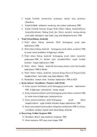 2. Kepala Puslitdik memfasilitasi pendanaan melalui dana penelitian 
(Diusulkan) 
3. Kepala Puslitdik melakukan monitoring dan evaluasi pelaksanaan PBR 
4. Kepala Puslitdik bersama dengan Wakil Dekan Bidang Akademik/Ketua 
Jurusan/Koordinator Bidang Studi dan Dosen mewakili masing-masing 
prodi untuk menentukan mata kuliah yang akan diimplementasikan PBR. 
ii. Wakil Dekan Bidang Akademik 
1) Wakil dekan bidang akademik FKIP bertanggung jawab pada 
implementasi PBR. 
2) Wakil dekan bidang akademik bertanggung jawab dalam sosialisasi PBR 
ke semua satuan pendidikan di lingkungan fakultas 
3) Wakil dekan bidang akademik bertanggung jawab dalam memonitor 
pelaksanaan PBR di fakultas serta mengidentifikasi segala kendala 
berkaitan dengan implementasi PBR 
4) Wakil dekan bidang akademik berwenang mencari solusi dari kendala 
implementasi PBR di fakultas 
5) Wakil Dekan bidang akademik bersama dengan Dosen di Program Studi 
mengidentifikasi mata kuliah yang dapat dilakukan PBR. 
6) Memberikan bantuan teknis berkaitan implementasi PBR di FKIP 
c. Ketua Jurusan / Koordinator Program studi (Prodi) 
1) Ketua jurusan/ koordinator prodi bertanggung jawab pada implementasi 
PBR di lingkungan jurusan/prodi masing masing 
2) Ketua jurusan/koordinator prodi bertanggung jawab dalam sosialisasi PBR 
ke semua dosen di lingkungan jurusan/prodinya 
3) Ketua jurusan/coordinator prodi bertanggung jawab dalam 
mengidentifikasii segala kendala berkaitan dengan implementasi PBR 
4) Ketua jurusan/prodi berkewajiban melaporkan pelaksanaan PBR di Jurusan 
/coordinator prodinya kepada wakil dekan bidang akademik. 
d. Dosen Yang Terlibat Kegiatan PBR 
1) Memahami filosofi yang mendasari terciptanya PBR 
2) Dosen menyusun RPP yang sesuai dengan PBR 
Pusat Penelitian Pendidikan LPPM-UHO 2015 Page 14 
 