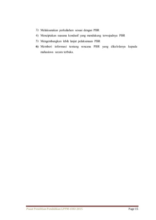 3) Melaksanakan perkuliahan sesuai dengan PBR 
4) Menciptakan suasana kondusif yang mendukung terwujudnya PBR 
5) Mengembangkan lebih lanjut pelaksanaan PBR 
6) Memberi informasi tentang rencana PBR yang dikelolanya kepada 
mahasiswa secara terbuka. 
Pusat Penelitian Pendidikan LPPM-UHO 2015 Page 15 
