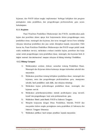 kejuruan, dan PAUD dalam rangka implementasi berbagai kebijakan dan program 
peningkatan mutu pendidikan, dan pengembangan profesionalisme guru secara 
berkelanjutan. 
I.1.1. Kegiatan 
Pusat Penelitian Pendidikan Dikdasmenjur dan PAUD, memfokuskan pada 
kajian dan penelitian dalam upaya ikut berperanserta dalam pengembangan mutu 
pendidikan dasar, menengah dan kejuruan, dan terus menggali inovasi baru terhadap 
rekayasa teknologi pendidikan dan jasa untuk diterapkan kepada masyarakat. Oleh 
karena itu, Pusat Penelitian Pendidikan Dikdasmenjur dan PAUD sangat peduli untuk 
selalu melakukan inovasi, melakukan evaluasi (melalui kajian, penelitian dan kerja 
sama) untuk pengembangan mutu pendidikan dasar, menengah, dan kejuruan baik di 
tingkat nasional dan internasional maupun rekayasa di bidang teknologi Pendidikan. 
I.1.2. Bidang Garapan: 
1) Melaksanakan seminar, diskusi, sarasehan tentang Pendidikan Dasar, 
Menengah dan Kejuruan dalam kaitannya dengan kebutuhan sekolah dan 
masyarakat. 
2) Melakukan penelitian tentang kebijakan pendidikan dasar, menengah dan 
kejuruan, mutu dan pengembangan profesionalisme guru, manajemen 
sekolah, hasil pendidikan anak didik, dan rekayasa teknologi. 
3) Melakukan kajian perkembangan pendidikan dasar, menengah, dan 
kejuruan saat ini. 
4) Melakukan pelatihan/penyuluhan metode pembelajaran yang inovatif, 
kreatif dan pengembangan karir serta profesionalisme guru. 
5) Melakukan Bintek pada Bunda PAUD se Sulawesi Tenggara. 
6) Menjalin kerjasama dengan Dinas Pendidikan, Sekolah, PAUD dan 
masyarakat dalam rangka peningkatan mutu pendidikan di Indonesia dan 
Sulawesi Tenggara khususnya. 
7) Melakukan publikasi hasil temuan penelitian kepada masyarakat. 
Pusat Penelitian Pendidikan LPPM-UHO 2015 Page 3 
 