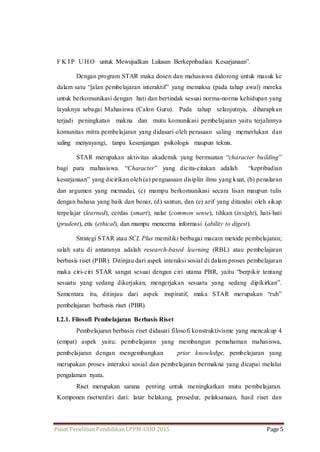 F K I P UHO untuk Mewujudkan Lulusan Berkepribadian Kesarjanaan”. 
Dengan program STAR maka dosen dan mahasiswa didorong untuk masuk ke 
dalam satu “jalan pembelajaran interaktif” yang memaksa (pada tahap awal) mereka 
untuk berkomunikasi dengan hati dan bertindak sesuai norma-norma kehidupan yang 
layaknya sebagai Mahasiswa (Calon Guru). Pada tahap selanjutnya, diharapkan 
terjadi peningkatan makna dan mutu komunikasi pembelajaran yaitu terjalinnya 
komunitas mitra pembelajaran yang didasari oleh perasaan saling memerlukan dan 
saling menyayangi, tanpa kesenjangan psikologis maupun teknis. 
STAR merupakan aktivitas akademik yang bermuatan “character building” 
bagi para mahasiswa. “Character” yang dicita-citakan adalah “kepribadian 
kesarjanaan” yang dicirikan oleh (a) penguasaan disiplin ilmu yang kuat, (b) penalaran 
dan argumen yang memadai, (c) mampu berkomunikasi secara lisan maupun tulis 
dengan bahasa yang baik dan benar, (d) santun, dan (e) arif yang ditandai oleh sikap 
terpelajar (learned), cerdas (smart), nalar (common sense), tilikan (insight), hati-hati 
(prudent), etis (ethical), dan mampu mencerna informasi (ability to digest). 
Strategi STAR atau SCL Plus memiliki berbagai macam metode pembelajaran; 
salah satu di antaranya adalah research-based learning (RBL) atau pembelajaran 
berbasis riset (PBR). Ditinjau dari aspek interaksi sosial di dalam proses pembelajaran 
maka ciri-ciri STAR sangat sesuai dengan ciri utama PBR, yaitu “berpikir tentang 
sesuatu yang sedang dikerjakan, mengerjakan sesuatu yang sedang dipikirkan”. 
Sementara itu, ditinjau dari aspek inspiratif, maka STAR merupakan “ruh” 
pembelajaran berbasis riset (PBR). 
I.2.1. Filosofi Pembelajaran Berbasis Riset 
Pembelajaran berbasis riset didasari filosofi konstruktivisme yang mencakup 4 
(empat) aspek yaitu: pembelajaran yang membangun pemahaman mahasiswa, 
pembelajaran dengan mengembangkan prior knowledge, pembelajaran yang 
merupakan proses interaksi sosial dan pembelajaran bermakna yang dicapai melalui 
pengalaman nyata. 
Riset merupakan sarana penting untuk meningkatkan mutu pembelajaran. 
Komponen riset terdiri dari: latar belakang, prosedur, pelaksanaan, hasil riset dan 
Pusat Penelitian Pendidikan LPPM-UHO 2015 Page 5 
 