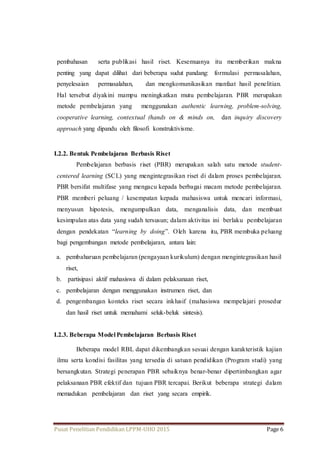pembahasan serta publikasi hasil riset. Kesemuanya itu memberikan makna 
penting yang dapat dilihat dari beberapa sudut pandang: formulasi permasalahan, 
penyelesaian permasalahan, dan mengkomunikasikan manfaat hasil penelitian. 
Hal tersebut diyakini mampu meningkatkan mutu pembelajaran. PBR merupakan 
metode pembelajaran yang menggunakan authentic learning, problem-solving, 
cooperative learning, contextual (hands on & minds on, dan inquiry discovery 
approach yang dipandu oleh filosofi konstruktivisme. 
I.2.2. Bentuk Pembelajaran Berbasis Riset 
Pembelajaran berbasis riset (PBR) merupakan salah satu metode student-centered 
learning (SCL) yang mengintegrasikan riset di dalam proses pembelajaran. 
PBR bersifat multifase yang mengacu kepada berbagai macam metode pembelajaran. 
PBR memberi peluang / kesempatan kepada mahasiswa untuk mencari informasi, 
menyusun hipotesis, mengumpulkan data, menganalisis data, dan membuat 
kesimpulan atas data yang sudah tersusun; dalam aktivitas ini berlaku pembelajaran 
dengan pendekatan “learning by doing”. Oleh karena itu, PBR membuka peluang 
bagi pengembangan metode pembelajaran, antara lain: 
a. pembaharuan pembelajaran (pengayaan kurikulum) dengan mengintegrasikan hasil 
riset, 
b. partisipasi aktif mahasiswa di dalam pelaksanaan riset, 
c. pembelajaran dengan menggunakan instrumen riset, dan 
d. pengembangan konteks riset secara inklusif (mahasiswa mempelajari prosedur 
dan hasil riset untuk memahami seluk-beluk sintesis). 
I.2.3. Beberapa Model Pembelajaran Berbasis Riset 
Beberapa model RBL dapat dikembangkan sesuai dengan karakteristik kajian 
ilmu serta kondisi fasilitas yang tersedia di satuan pendidikan (Program studi) yang 
bersangkutan. Strategi penerapan PBR sebaiknya benar-benar dipertimbangkan agar 
pelaksanaan PBR efektif dan tujuan PBR tercapai. Berikut beberapa strategi dalam 
memadukan pembelajaran dan riset yang secara empirik. 
Pusat Penelitian Pendidikan LPPM-UHO 2015 Page 6 
 