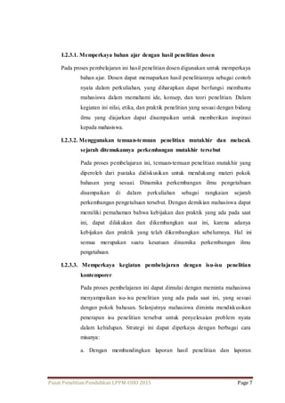 I.2.3.1. Memperkaya bahan ajar dengan hasil penelitian dosen 
Pada proses pembelajaran ini hasil penelitian dosen digunakan untuk memperkaya 
bahan ajar. Dosen dapat memaparkan hasil penelitiannya sebagai contoh 
nyata dalam perkuliahan, yang diharapkan dapat berfungsi membantu 
mahasiswa dalam memahami ide, konsep, dan teori penelitian. Dalam 
kegiatan ini nilai, etika, dan praktik penelitian yang sesuai dengan bidang 
ilmu yang diajarkan dapat disampaikan untuk memberikan inspirasi 
kepada mahasiswa. 
I.2.3.2. Menggunakan temuan-temuan penelitian mutakhir dan melacak 
sejarah ditemukannya perkembangan mutakhir tersebut 
Pada proses pembelajaran ini, temuan-temuan penelitian mutakhir yang 
diperoleh dari pustaka didiskusikan untuk mendukung materi pokok 
bahasan yang sesuai. Dinamika perkembangan ilmu pengetahuan 
disampaikan di dalam perkuliahan sebagai rangkaian sejarah 
perkembangan pengetahuan tersebut. Dengan demikian mahasiswa dapat 
memiliki pemahaman bahwa kebijakan dan praktik yang ada pada saat 
ini, dapat dilakukan dan dikembangkan saat ini, karena adanya 
kebijakan dan praktik yang telah dikembangkan sebelumnya. Hal ini 
semua merupakan suatu kesatuan dinamika perkembangan ilmu 
pengetahuan. 
I.2.3.3. Memperkaya kegiatan pembelajaran dengan isu-isu penelitian 
kontemporer 
Pada proses pembelajaran ini dapat dimulai dengan meminta mahasiswa 
menyampaikan isu- isu penelitian yang ada pada saat ini, yang sesuai 
dengan pokok bahasan. Selanjutnya mahasiswa diminta mendiskusikan 
penerapan isu penelitian tersebut untuk penyelesaian problem nyata 
dalam kehidupan. Strategi ini dapat diperkaya dengan berbagai cara 
misanya: 
a. Dengan membandingkan laporan hasil penelitian dan laporan 
Pusat Penelitian Pendidikan LPPM-UHO 2015 Page 7 
 