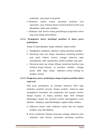 pemberitaan yang terjadi di masyarakat. 
b. Melakukan analisis tentang metodologi penelitian serta 
argumentasi yang berkaitan dengan temuan penelitian tersebut yang 
dikemukakan dalam jurnal penelitian. 
c. Melakukan studi literatur tentang perkembangan pengetahuan terkini 
yang sesuai dengan pokok bahasan. 
I.2.3.4. Mengajarkan materi metodologi penelitian di dalam proses 
pembelajaran 
Strategi ini dapat diterapkan dengan melakukan tahapan berikut: 
a. Meningkatkan pemahaman mahasiswa tentang metodologi penelitian. 
b. Merancang materi ajar dengan menyertakan metodologi penelitian 
pada pokok bahasan tersebut, sehingga mahasiswa dapat 
menerapkannya untuk menyelesaikan problem penelitian yang nyata. 
c. Merancang materi ajar dengan berbagai metodologi penelitian yang 
berkaitan dengan beberapa isu penelitian mutakhir, sehingga 
peserta didik dapat belajar melakukan evaluasi terhadap isu 
penelitian tersebut. 
I.2.3.5. Mempe rkaya proses pembelajaran dengan kegiatan penelitian dalam 
skala kecil 
Pada proses pembelajaran ini, kelompok mahasiswa diberi tugas 
melakukan penelitian bersama. Dengan demikian mahasiswa dapat 
meningkatkan ketrampilan dan pengetahuan dari kegiatan tersebut. 
Dengan kegiatan ini budaya penelitian dapat lebih terbangun 
dibandingkan dengan bila penelitian tersebut diselenggarakan secara 
individual. Selanjutnya dapat dikembangkan kegiatan berikut misalnya: 
a. Mahasiswa diminta untuk melakukan analisis data dari kegiatan 
penelitian yang telah dilakukan. 
b. Dosen memberikan beberapa pertanyaan sehingga mahasiswa perlu 
melakukan studi literatur, menentukan metodologi penelitian, 
Pusat Penelitian Pendidikan LPPM-UHO 2015 Page 8 
 