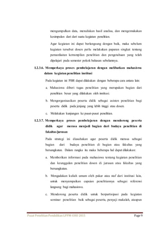 mengumpulkan data, menuliskan hasil analisa, dan mengemukakan 
kesimpulan dari dari suatu kegiatan penelitian. 
Agar kegiatan ini dapat berlangsung dengan baik, maka sebelum 
kegiatan tersebut dosen perlu melakukan paparan singkat tentang 
pemanfaatan ketrampilan penelitian dan pengetahuan yang telah 
dipelajari pada semester pokok bahasan sebelumnya. 
I.2.3.6. Memperkaya proses pembelajaran dengan melibatkan mahasiswa 
dalam kegiatan penelitian institusi 
Pada kegiatan ini PBR dapat dilakukan dengan beberapa cara antara lain: 
a. Mahasiswa diberi tugas penelitian yang merupakan bagian dari 
penelitian besar yang dilakukan oleh institusi. 
b. Mengorganisasikan peserta didik sebagai asisten penelitian bagi 
peserta didik pada jenjang yang lebih tinggi atau dosen. 
c. Melakukan kunjungan ke pusat-pusat penelitian. 
I.2.3.7. Memperkaya proses pembelajaran dengan mendorong peserta 
didik agar merasa menjadi bagian dari budaya penelitian di 
fakultas/jurusan 
Pada strategi ini diusahakan agar peserta didik merasa sebagai 
bagian dari budaya penelitian di bagian atau fakultas yang 
bersangkutan. Dalam rangka itu maka beberapa hal dapat dilakukan: 
a. Memberikan informasi pada mahasiswa tentang kegiatan penelitian 
dan keunggulan penelitian dosen di jurusan atau fakultas yang 
bersangkutan. 
b. Mengadakan kuliah umum oleh pakar atau staf dari institusi lain, 
untuk menyampaikan capaian penelitiannya sebagai referensi 
langsung bagi mahasiswa. 
c. Mendorong peserta didik untuk berpartisipasi pada kegiatan 
seminar penelitian baik sebagai peserta, penyaji makalah, ataupun 
Pusat Penelitian Pendidikan LPPM-UHO 2015 Page 9 
 