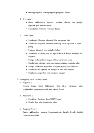  Bertanggungjawab dalam pelaporan pelayanan farmasi
d. Wewenang :
 Dalam melaksanakan tugasnya, meminta informasi dan petunjuk
kepada Kepala InstalasiFarmasi
 Menjalankan pelaporan pelayanan farmasi
e. Uraian Tugas :
 Melakukan Pelayanan Informasi Obat resep rawat jalan
 Melakukan Pelayanan Informasi obat resep rawat inap untuk di bawa
pulang
 Melayani informasi obat penjualan bebas
 Memelihara peralatan yang ada seperti alat racik, lemari pendingin dan
dispenser
 Mampu berkomunikasi dengan dokter,perawat dan pasien
 Memberikan informasi yang jelas tentang petunjuk pemakaian obat
 Mampu melakukan pengarsipan resep-resep yang telah dilakukan
 Melakukan stok opname dan melaporkan hasil stok opname
 Melakukan pengecekan stok emergency ruangan
3. Penanggung Jawab Gudang Farmasi
a. Pengertian :
Seorang tenaga teknis kefarmasian yang diberi wewenang untuk
melaksanakan tugas penanggungjawab gudang farmasi
b. Persyaratan :
 Pendidikan : berijazah formal D III Farmasi
 Kondisi fisik sehat jasmani dan rohani
c. Tanggung Jawab :
Dalam melaksanakan tugasnya bertanggungjawab kepada Kepala Instalasi
Farmasi dalam hal ini :
 