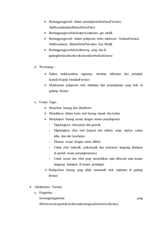  Bertanggungjawab dalam penyimpananSediaanFarmasi,
AlatKesehatandanBahanHabisPakai
 Bertanggungjawabdalampenyimpanan gas medik
 Bertanggungjawab dalam pelaporan stoke minimum SediaanFarmasi,
AlatKesehatan, BahanHabisPakaidan Gas Medik
 Bertanggungjawabdalambarang yang ada di
gudangfarmasiakankeruksakandanobatkadaluarsa
d. Wewenang :
 Melaksanan pelaporan stok minimum dan penyimpanan yang baik di
gudang farmasi
e. Uraian Tugas :
 Menerima barang dari distributor
 Menuliskan dalam kartu stok barang masuk dan keluar
 Menyimpan barang sesuai dengan aturan penyimpanan
- Digolongkan obat paten dan generik
- Digolongkan obat oral (kapsul dan tablet), sirup, injeksi, cairan
infus dan alat kesehatan
- Disusun sesuai dengan nama alfabet
- Untuk obat narkotik, psikotropik dan prekursor langsung disimpan
di apotek sesuai penyimpanannya
- Untuk serum dan obat yang memerlukan suhu dibawah suhu kamar
langsung disimpan di lemari pendingin
 Melaporkan barang yang tidak memenuhi stok minimum di gudang
farmasi
4. Administrasi Farmasi
a. Pengertian :
Seorangtenagateknis yang
diberiwewenanguntukmelaksanakantugasadministrasifarmasi
 Dalam melaksanakan tugasnya, meminta informasi dan petunjuk
kepada Kepala InstalasiFarmasi
 