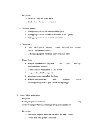 b. Persyaratan :
 Pendidikan berijazah formal SMA
 Kondisi fisik sehat jasmani dan rohani
c. Tanggung Jawab :
 Bertanggungjawabdalampelaporanpembelanjaan
 Bertanggungjawabdalammemasukan data ke B-Link System
 Bertanggungjawabdalampelaporantagihanfaktur
d. Wewenang :
 Dalam melaksanakan tugasnya, meminta informasi dan petunjuk
kepada Kepala InstalasiFarmasi
 Melaksanan pelaporan pembelian dan waktu jatuh tempo
e. Uraian Tugas :
 Melaporkanpembelanjaanobatgenerik, obat paten, radiologi,
laboratoriumdan gas medik.
 Memasukan data pembelianke B-Link System
 Mengontrolhargabelidanhargajual
 Menerimakontrabonfakturdari distributor
 Melaporkantagihanfarmasi yang akanjatuh tempo
sesuaidengantanggalfaktur yang dilakukansetiapminggu.
5. Tenaga Teknis Kefarmasian
a. Pengertian :
Seorangtenagatekniskefarmasian yang
diberiwewenanguntukmelaksanakantugastenagatekniskefarmasian
b. Persyaratan :
 Pendidikan berijazah formal D III Farmasi dan SMK Farmasi
 Kondisi fisik sehat jasmani dan rohani
 