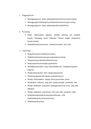 c. TanggungJawab :
 Bertanggungjawab dalam pelayanandanadministrasireseprawatjalan
 Bertanggungjawabdalampelayanandanadministrasireseprawatinap
 Bertanggungjawab dalam pelayananpembelianobatbebas
d. Wewenang :
 Dalam melaksanakan tugasnya, meminta informasi dan petunjuk
kepada Penangung jawab Pelayanan Farmasi dengan pengawasan
Kepala Instalasi
 Menjalankanpelayananresep, admistrasiresepdan non resep
e. UraianTugas :
 Melayanireseprawatinapdanrawatjalan
 Melakukanadministrasireseprawatjalandanrawatinap
 Melayaniresepracikandanadministrasinya
 Melayaniadministrasiobatpenjualanbebas
 Memeliharanperalatan yang adasepertialatracik, lemaripendingindan
dispenser
 Memberikanetiketdan label untukpemakaianobat
 MampumenggunakanKomputeruntukadministrasi
 Mampu berkomunikasi dengan dokter,perawatdan pasien
 Memberikan informasi yang jelas tentang petunjuk pemakaian obat
 Mampu melakukan pencatatan danpengarsipanresep-resep yang telah
dilakukan
 Mampu melakukan penyetokaan obat yang telah masukdan keluar
 Melakukanamprahankebutuhanlogistikberupa ATK
dankebutuhanpelayananreseplainnya.
 Melakukanstokopname
 