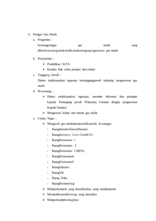 6. Petugas Gas Medis
a. Pengertian :
Seorangpetugas gas medis yang
diberiwewenanguntukmelaksanakantugaspengawasan gas medis
b. Persyaratan :
 Pendidikan SLTA
 Kondisi fisik sehat jasmani dan rohani
c. Tanggung Jawab :
Dalam melaksanakan tugasnya bertanggungjawab terhadap pengawasan gas
medis
d. Wewenang :
 Dalam melaksanakan tugasnya, meminta informasi dan petunjuk
kepada Penangung jawab Pelayanan Farmasi dengan pengawasan
Kepala Instalasi
 Mengawasi keluar dan masuk gas medis
e. Uraian Tugas :
 Mengecek gas medisdanmenuliskanstok di ruangan
- RuangInstalasiGawatDarurat
- RuangIntensive Care Unit(ICU)
- RuangPerawatan 1
- RuangPerawatan 2
- RuangPerawatan 3 (RPA)
- RuangPerawatan4
- RuangPerawatan5
- RuangOperasi
- RuangVK
- Ruang Nifas
- RuangPerinatologi
 Melaporkanstok yang harusdiisidan yang masihadastok
 Memisahkanstokkosong yang harusdiisi
 Melaporkanfakturtagihan
 