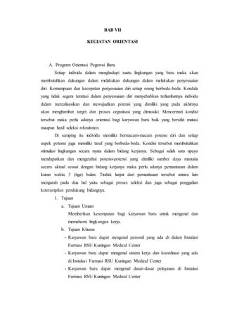 BAB VII
KEGIATAN ORIENTASI
A. Program Orientasi Pegawai Baru
Setiap individu dalam menghadapi suatu lingkungan yang baru maka akan
membutuhkan dukungan dalam melakukan dukungan dalam melakukan penyesuaian
diri. Kemampuan dan kecepatan penyesuaian diri setiap orang berbeda-beda. Kendala
yang tidak segera teratasi dalam penyesuaian diri menyebabkan terlambatnya individu
dalam merealisasikan dan mewujudkan potensi yang dimiliki yang pada akhirnya
akan menghambat target dan proses organisasi yang dimasuki. Mencermati kondisi
tersebut maka perlu adanya orientasi bagi karyawan baru baik yang bersifat mutasi
maupun hasil seleksi rekruitmen.
Di samping itu individu memiliki bermacam-macam potensi diri dan setiap
aspek potensi juga memiliki taraf yang berbeda-beda. Kondisi tersebut membutuhkan
stimulasi lingkungan secara nyata dalam bidang kerjanya. Sebagai salah satu upaya
mendapatkan dan mengetahui potensi-potensi yang dimiliki sumber daya manusia
secara aktual sesuai dengan bidang kerjanya maka perlu adanya pemantauan dalam
kurun waktu 3 (tiga) bulan. Tindak lanjut dari pemantauan tersebut antara lain
mengarah pada dua hal yaitu sebagai proses seleksi dan juga sebagai penggalian
keterampilan pendukung bidangnya.
1. Tujuan
a. Tujuan Umum
Memberikan kesempatan bagi karyawan baru untuk mengenal dan
memahami lingkungan kerja.
b. Tujuan Khusus
- Karyawan baru dapat mengenal personil yang ada di dalam Instalasi
Farmasi RSU Kuningan Medical Center
- Karyawan baru dapat mengenal sistem kerja dan koordinasi yang ada
di Instalasi Farmasi RSU Kuningan Medical Center
- Karyawan baru dapat mengenal dasar-dasar pelayanan di Instalasi
Farmasi RSU Kuningan Medical Center
 