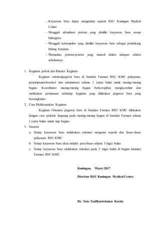 - Karyawan baru dapat mengetahui sejarah RSU Kuningan Medical
Center
- Menggali aktualisasi potensi yang dimiliki karyawan baru sesuai
bidangnya
- Menggali ketrampilan yang dimiliki karyawan baru sebagai pendukung
bidang kerjanya
- Memantau potensi-potensi yang muncul dalam tahapan seleksi
sebelumnya
1. Kegiatan pokok dan Rincian Kegiatan
Kegiatan orientasipegawai baru di Instalasi Farmasi RSU KMC pelayanan,
penyimpanan/inventori dan administrasi selama 1 (satu) bulan untuk masing-masing
bagian. Koordinator masing-masing bagian berkewajiban mengkoordinir dan
melakukan pematauan terhadap kegiatan yang dilakukan pegawai baru yang
bersangkutan.
2. Cara Melaksanakan Kegiatan
Kegiatan Orientasi pegawai baru di Instalasi Farmasi RSU KMC dilakukan
dengan cara praktek langsung pada masing-masing bagian di Instalasi Farmasi selama
1 (satu) bulan untuk tiap bagian.
3. Sasaran
a. Setiap karyawan baru melakukan orientasi mengenai sejarah dan dasar-dasar
pelayanan RSU KMC
b. Setiap karyawan baru akan melalui percobaan selama 3 (tiga) bulan
c. Setiap karyawan baru melakukan orientasi pada 3 (tiga) bulan di bagian Instalasi
Farmasi RSU KMC.
Kuningan, Maret 2017
Direktur RSU Kuningan Medical Center
Dr. Toto Taufikurrohman Kosim
 