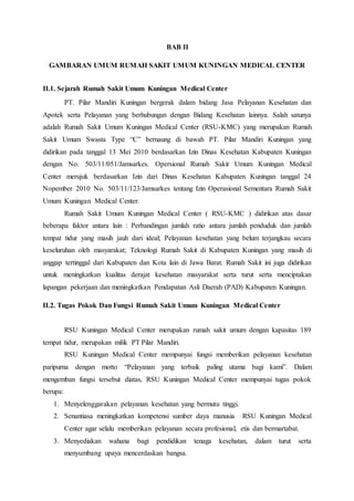 BAB II
GAMBARAN UMUM RUMAH SAKIT UMUM KUNINGAN MEDICAL CENTER
II.1. Sejarah Rumah Sakit Umum Kuningan Medical Center
PT. Pilar Mandiri Kuningan bergerak dalam bidang Jasa Pelayanan Kesehatan dan
Apotek serta Pelayanan yang berhubungan dengan Bidang Kesehatan lainnya. Salah satunya
adalah Rumah Sakit Umum Kuningan Medical Center (RSU-KMC) yang merupakan Rumah
Sakit Umum Swasta Type “C” bernaung di bawah PT. Pilar Mandiri Kuningan yang
didirikan pada tanggal 13 Mei 2010 berdasarkan Izin Dinas Kesehatan Kabupaten Kuningan
dengan No. 503/11/051/Jamsarkes. Opersional Rumah Sakit Umum Kuningan Medical
Center merujuk berdasarkan Izin dari Dinas Kesehatan Kabupaten Kuningan tanggal 24
Nopember 2010 No. 503/11/123/Jamsarkes tentang Izin Operasional Sementara Rumah Sakit
Umum Kuningan Medical Center.
Rumah Sakit Umum Kuningan Medical Center ( RSU-KMC ) didirikan atas dasar
beberapa faktor antara lain : Perbandingan jumlah ratio antara jumlah penduduk dan jumlah
tempat tidur yang masih jauh dari ideal; Pelayanan kesehatan yang belum terjangkau secara
keseluruhan oleh masyarakat; Teknologi Rumah Sakit di Kabupaten Kuningan yang masih di
anggap tertinggal dari Kabupaten dan Kota lain di Jawa Barat. Rumah Sakit ini juga didirikan
untuk meningkatkan kualitas derajat kesehatan masyarakat serta turut serta menciptakan
lapangan pekerjaan dan meningkatkan Pendapatan Asli Daerah (PAD) Kabupaten Kuningan.
II.2. Tugas Pokok Dan Fungsi Rumah Sakit Umum Kuningan Medical Center
RSU Kuningan Medical Center merupakan rumah sakit umum dengan kapasitas 189
tempat tidur, merupakan milik PT Pilar Mandiri.
RSU Kuningan Medical Center mempunyai fungsi memberikan pelayanan kesehatan
paripurna dengan motto “Pelayanan yang terbaik paling utama bagi kami”. Dalam
mengemban fungsi tersebut diatas, RSU Kuningan Medical Center mempunyai tugas pokok
berupa:
1. Menyelenggarakan pelayanan kesehatan yang bermutu tinggi.
2. Senantiasa meningkatkan kompetensi sumber daya manusia RSU Kuningan Medical
Center agar selalu memberikan pelayanan secara profesional, etis dan bermartabat.
3. Menyediakan wahana bagi pendidikan tenaga kesehatan, dalam turut serta
menyumbang upaya mencerdaskan bangsa.
 