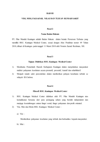 BAB III
VISI, MISI, FALSAFAH, NILAI DAN TUJUAN RUMAH SAKIT
Pasal 2
Nama Badan Hukum
PT. Pilar Mandiri Kuningan adalah Badan Hukum dalam bentuk Perseroan Terbatas yang
memiliki RSU. Kuningan Medical Center, sesuai dengan Akte Pendirian nomor 49 Tahun
2010, dibuat di Kuningan pada tanggal 11 Maret 2010 oleh Notaris Zaenul Rochman, SH.
Pasal 3
Tujuan Didirikan RSU. Kuningan Medical Center
1) Membantu Pemerintah Daerah Kabupaten Kuningan dalam menyehatkan masyarakat
melalui pelayanan kesehatan secara promotif, preventif, kuratif dan rehabilitatif.
2) Menjadi rumah sakit percontohan dalam memberikan pelayan kesehatan terbaik se
wilayah III Cirebon.
Pasal 4
Filosofi RSU. Kuningan Medical Center
1) RSU. Kuningan Medical Center didirikan oleh PT. Pilar Mandiri Kuningan atas
kemufakatan bersama dari para pemegang saham yang bersifat independent dan
menjaga keseimbangan antara fungsi sosial, fungsi pelayanan dan profit oriented.
2) Visi, Misi dan Motto RSU. Kuningan Medical Center :
a) Visi :
Memberikan pelayanan kesehatan yang terbaik dan berkualitas kepada masyarakat.
b) Misi :
 