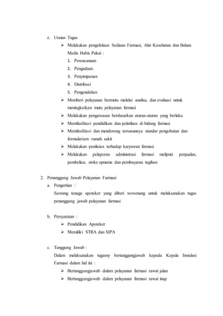 e. Uraian Tugas
 Melakukan pengelolaan Sediaan Farmasi, Alat Kesehatan dan Bahan
Medis Habis Pakai :
1. Perencanaan
2. Pengadaan
3. Penyimpanan
4. Distribusi
5. Pengendalian
 Memberi pelayanan bermutu melalui analisa, dan evaluasi untuk
meningkatkan mutu pelayanan farmasi
 Melakukan pengawasan berdasarkan aturan-aturan yang berlaku
 Memfasilitasi pendidikan dan pelatihan di bidang farmasi
 Memfasilitasi dan mendorong tersusunnya standar pengobatan dan
formularium rumah sakit
 Melakukan penilaian terhadap karyawan farmasi
 Melakukan pelaporan administrasi farmasi meliputi: penjualan,
pembelian, stoke opname dan pembayaran tagihan
2. Penanggung Jawab Pelayanan Farmasi
a. Pengertian :
Seorang tenaga apoteker yang diberi wewenang untuk melaksanakan tugas
penanggung jawab pelayanan farmasi
b. Persyaratan :
 Pendidikan Apoteker
 Memiliki STRA dan SIPA
c. Tanggung Jawab :
Dalam melaksanakan tugasny bertanggungjawab kepada Kepala Instalasi
Farmasi dalam hal ini :
 Bertanggungjawab dalam pelayanan farmasi rawat jalan
 Bertanggungjawab dalam pelayanan farmasi rawat inap
 