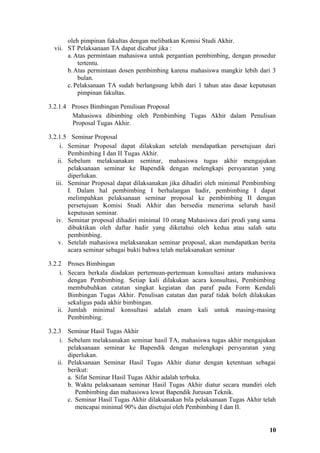 oleh pimpinan fakultas dengan melibatkan Komisi Studi Akhir.
  vii. ST Pelaksanaan TA dapat dicabut jika :
       a. Atas permintaan mahasiswa untuk pergantian pembimbing, dengan prosedur
           tertentu.
       b. Atas permintaan dosen pembimbing karena mahasiswa mangkir lebih dari 3
           bulan.
       c. Pelaksanaan TA sudah berlangsung lebih dari 1 tahun atas dasar keputusan
           pimpinan fakultas.

3.2.1.4 Proses Bimbingan Penulisan Proposal
        Mahasiswa dibimbing oleh Pembimbing Tugas Akhir dalam Penulisan
        Proposal Tugas Akhir.

3.2.1.5 Seminar Proposal
     i. Seminar Proposal dapat dilakukan setelah mendapatkan persetujuan dari
        Pembimbing I dan II Tugas Akhir.
    ii. Sebelum melaksanakan seminar, mahasiswa tugas akhir mengajukan
        pelaksanaan seminar ke Bapendik dengan melengkapi persyaratan yang
        diperlukan.
   iii. Seminar Proposal dapat dilaksanakan jika dihadiri oleh minimal Pembimbing
        I. Dalam hal pembimbing I berhalangan hadir, pembimbing I dapat
        melimpahkan pelaksanaan seminar proposal ke pembimbing II dengan
        persetujuan Komisi Studi Akhir dan bersedia menerima seluruh hasil
        keputusan seminar.
   iv. Seminar proposal dihadiri minimal 10 orang Mahasiswa dari prodi yang sama
        dibuktikan oleh daftar hadir yang diketahui oleh kedua atau salah satu
        pembimbing.
    v. Setelah mahasiswa melaksanakan seminar proposal, akan mendapatkan berita
        acara seminar sebagai bukti bahwa telah melaksanakan seminar

3.2.2 Proses Bimbingan
     i. Secara berkala diadakan pertemuan-pertemuan konsultasi antara mahasiswa
        dengan Pembimbing. Setiap kali dilakukan acara konsultasi, Pembimbing
        membubuhkan catatan singkat kegiatan dan paraf pada Form Kendali
        Bimbingan Tugas Akhir. Penulisan catatan dan paraf tidak boleh dilakukan
        sekaligus pada akhir bimbingan.
    ii. Jumlah minimal konsultasi adalah enam kali untuk masing-masing
        Pembimbing.

3.2.3 Seminar Hasil Tugas Akhir
     i. Sebelum melaksanakan seminar hasil TA, mahasiswa tugas akhir mengajukan
        pelaksanaan seminar ke Bapendik dengan melengkapi persyaratan yang
        diperlukan.
    ii. Pelaksanaan Seminar Hasil Tugas Akhir diatur dengan ketentuan sebagai
        berikut:
        a. Sifat Seminar Hasil Tugas Akhir adalah terbuka.
        b. Waktu pelaksanaan seminar Hasil Tugas Akhir diatur secara mandiri oleh
           Pembimbing dan mahasiswa lewat Bapendik Jurusan Teknik.
        c. Seminar Hasil Tugas Akhir dilaksanakan bila pelaksanaan Tugas Akhir telah
           mencapai minimal 90% dan disetujui oleh Pembimbing I dan II.


                                                                                 10
 