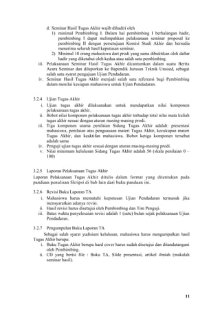 d. Seminar Hasil Tugas Akhir wajib dihadiri oleh
          1) minimal Pembimbing I. Dalam hal pembimbing I berhalangan hadir,
              pembimbing I dapat melimpahkan pelaksanaan seminar proposal ke
              pembimbing II dengan persetujuan Komisi Studi Akhir dan bersedia
              menerima seluruh hasil keputusan seminar.
          2) Minimal 10 orang mahasiswa dari prodi yang sama dibuktikan oleh daftar
              hadir yang diketahui oleh kedua atau salah satu pembimbing.
  iii. Pelaksanaan Seminar Hasil Tugas Akhir dicantumkan dalam suatu Berita
       Acara Seminar dan dilaporkan ke Bapendik Jurusan Teknik Unsoed, sebagai
       salah satu syarat pengajuan Ujian Pendadaran.
  iv. Seminar Hasil Tugas Akhir menjadi salah satu referensi bagi Pembimbing
       dalam menilai kesiapan mahasiswa untuk Ujian Pendadaran.


3.2.4 Ujian Tugas Akhir
     i. Ujian tugas akhir dilaksanakan untuk mendapatkan nilai komponen
        pelaksanaan tugas akhir.
    ii. Bobot nilai komponen pelaksanaan tugas akhir terhadap total nilai mata kuliah
        tugas akhir sesuai dengan aturan masing-masing prodi.
   iii. Tiga komponen utama penilaian Sidang Tugas Akhir adalah: presentasi
        mahasiswa, penilaian atas penguasaan materi Tugas Akhir, kecukupan materi
        Tugas Akhir, dan keaktifan mahasiswa. Bobot ketiga komponen tersebut
        adalah sama
   iv. Penguji ujian tugas akhir sesuai dengan aturan masing-masing prodi.
    v. Nilai minimum kelulusan Sidang Tugas Akhir adalah 56 (skala penilaian 0 –
        100)


3.2.5 Laporan Pelaksanaan Tugas Akhir
Laporan Pelaksanaan Tugas Akhir ditulis dalam format yang ditentukan pada
panduan penulisan Skripsi di bab lain dari buku panduan ini.

3.2.6 Revisi Buku Laporan TA
     i. Mahasiswa harus mematuhi keputusan Ujian Pendadaran termasuk jika
        mensyaratkan adanya revisi.
    ii. Hasil revisi harus disetujui oleh Pembimbing dan Tim Penguji.
   iii. Batas waktu penyelesaian revisi adalah 1 (satu) bulan sejak pelaksanaan Ujian
        Pendadaran.

3.2.7  Pengumpulan Buku Laporan TA
      Sebagai salah syarat yudisium kelulusan, mahasiswa harus mengumpulkan hasil
Tugas Akhir berupa:
    i. Buku Tugas Akhir berupa hard cover harus sudah disetujui dan ditandatangani
       oleh Pembimbing.
   ii. CD yang berisi file : Buku TA, Slide presentasi, artikel ilmiah (makalah
       seminar hasil).




                                                                                  11
 
