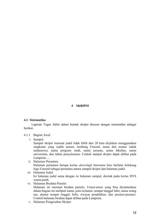 4   SKRIPSI



4.1 Sistematika
      Laporan Tugas Akhir dalam bentuk skripsi disusun dengan sistematika sebagai
berikut.

4.1.1 Bagian Awal
     i. Sampul
        Sampul skripsi memuat judul tidak lebih dari 20 kata diijinkan menggunakan
        singkatan yang sudah umum, lambang Unsoed, nama dan nomor induk
        mahasiswa, nama program studi, nama jurusan, nama fakultas, nama
        universitas, dan tahun penyelesaian. Contoh sampul skripsi dapat dilihat pada
        Lampiran ....
    ii. Halaman Perantara
        Halaman perantara berupa kertas doorslagh berwarna biru berlatar belakang
        logo Unsoed sebagai perantara antara sampul skripsi dan halaman judul.
   iii. Halaman Judul
        Isi halaman judul sama dengan isi halaman sampul, dicetak pada kertas HVS
        warna putih.
   iv. Halaman Biodata Penulis
        Halaman ini memuat biodata penulis. Unsur-unsur yang bisa dicantumkan
        dalam bagian ini meliputi nama, jenis kelamin, tempat tanggal lahir, nama orang
        tua, alamat tempat tinggal, hobi, riwayat pendidikan, dan prestasi-prestasi.
        Contoh halaman biodata dapat dilihat pada Lampiran.
    v. Halaman Pengesahan Skripsi


                                                                                    12
 