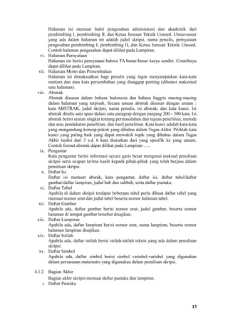 Halaman ini memuat bukti pengesahan administrasi dan akademik dari
         pembimbing I, pembimbing II, dan Ketua Jurusan Teknik Unsoed. Unsur-unsur
         yang ada dalam halaman ini adalah judul skripsi, nama penulis, pernyataan
         pengesahan pembimbing I, pembimbing II, dan Ketua Jurusan Teknik Unsoed.
         Contoh halaman pengesahan dapat dilihat pada Lampiran.
   vi.   Halaman Pernyataan
         Halaman ini berisi pernyataan bahwa TA benar-benar karya sendiri. Contohnya
         dapat dilihat pada Lampiran.
  vii.   Halaman Motto dan Persembahan
         Halaman ini dimaksudkan bagi penulis yang ingin menyampaikan kata-kata
         mutiara dan atau kata persembahan yang dianggap penting (dibatasi maksimal
         satu halaman).
 viii.   Abstrak
         Abstrak disusun dalam bahasa Indonesia dan bahasa Inggris masing-masing
         dalam halaman yang terpisah. Secara umum abstrak disusun dengan urutan :
         kata ABSTRAK, judul skripsi, nama penulis, isi abstrak, dan kata kunci. Isi
         abstrak ditulis satu spasi dalam satu paragrap dengan panjang 200 - 300 kata. Isi
         abstrak berisi uraian singkat tentang permasalahan dan tujuan penelitian, metode
         dan atau pendekatan penelitian, dan hasil penelitian. Kata kunci adalah kata-kata
         yang mengandung konsep pokok yang dibahas dalam Tugas Akhir. Pilihlah kata
         kunci yang paling baik yang dapat mewakili topik yang dibahas dalam Tugas
         Akhir terdiri dari 3 s.d. 6 kata diurutkan dari yang spesifik ke yang umum.
         Contoh format abstrak dapat dilihat pada Lampiran …..
   ix.   Pengantar
         Kata pengantar berisi informasi secara garis besar mengenai maksud penulisan
         skripsi serta ucapan terima kasih kepada pihak-pihak yang telah berjasa dalam
         penulisan skripsi.
   x.    Daftar Isi
         Daftar isi memuat absrak, kata pengantar, daftar isi, daftar tabel/daftar
         gambar/daftar lampiran, judul bab dan subbab, serta daftar pustaka.
   xi.   Daftar Tabel
         Apabila di dalam skripsi terdapat beberapa tabel perlu dibuat daftar tabel yang
         memuat nomor urut dan judul tabel beserta nomor halaman tabel.
  xii.   Daftar Gambar
         Apabila ada, daftar gambar berisi nomor urut, judul gambar, beserta nomor
         halaman di tempat gambar tersebut disajikan.
 xiii.   Daftar Lampiran
         Apabila ada, daftar lampiran berisi nomor urut, nama lampiran, beserta nomor
         halaman lampiran disajikan.
 xiv.    Daftar Istilah
         Apabila ada, daftar istilah berisi istilah-istilah teknis yang ada dalam penulisan
         skripsi.
  xv.    Daftar Simbol
         Apabila ada, daftar simbol berisi simbol variabel-variabel yang digunakan
         dalam persamaan matematis yang digunakan dalam penulisan skripsi.

4.1.2  Bagian Akhir
       Bagian akhir skripsi memuat daftar pustaka dan lampiran.
    i. Daftar Pustaka




                                                                                        13
 