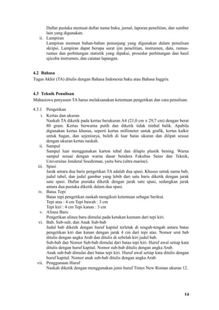 Daftar pustaka memuat daftar nama buku, jurnal, laporan penelitian, dan sumber
       lain yang digunakan.
   ii. Lampiran
       Lampiran memuat bahan-bahan penunjang yang digunakan dalam penulisan
       skripsi. Lampiran dapat berupa surat ijin penelitian, instrumen, data, rumus-
       rumus dan perhitungan statistik yang dipakai, prosedur perhitungan dan hasil
       ujicoba instrumen, dan catatan lapangan.


4.2 Bahasa
Tugas Akhir (TA) ditulis dengan Bahasa Indonesia baku atau Bahasa Inggris.


4.3 Teknik Penulisan
Mahasiswa penyusun TA harus melaksanakan ketentuan pengetikan dan cara penulisan.

4.3.1 Pengetikan
     i. Kertas dan ukuran
        Naskah TA diketik pada kertas berukuran A4 (21,0 cm x 29,7 cm) dengan berat
        80 gram. Kertas berwarna putih dan diketik tidak timbal balik. Apabila
        digunakan kertas khusus, seperti kertas millimeter untuk grafik, kertas kalkir
        untuk bagan, dan sejenisnya, boleh di luar batas ukuran dan dilipat sesuai
        dengan ukuran kertas naskah.
    ii. Sampul
        Sampul luar menggunakan karton tebal dan dilapis plastik bening. Warna
        sampul sesuai dengan warna dasar bendera Fakultas Sains dan Teknik,
        Universitas Jenderal Soedirman, yaitu biru (ultra marine).
   iii. Spasi
        Jarak antara dua baris pengetikan TA adalah dua spasi. Khusus untuk nama bab,
        judul tabel, dan judul gambar yang lebih dari satu baris diketik dengan jarak
        satu spasi. Daftar pustaka diketik dengan jarak satu spasi, sedangkan jarak
        antara dua pustaka diketik dalam dua spasi.
   iv. Batas Tepi
        Batas tepi pengetikan naskah mengikuti ketentuan sebagai berikut.
        Tepi atas : 4 cm Tepi bawah : 3 cm
        Tepi kiri : 4 cm Tepi kanan : 3 cm
    v. Alinea Baru
        Pengetikan alinea baru dimulai pada ketukan keenam dari tepi kiri.
   vi. Bab, Sub-sub, dan Anak Sub-bab
        Judul bab diketik dengan huruf kapital terletak di tengah-tengah antara batas
        pengetikan kiri dan kanan dengan jarak 4 cm dari tepi atas. Nomor urut bab
        ditulis dengan angka Arab dan ditulis di sebelah kiri judul bab.
        Sub-bab dan Nomor Sub-bab dimulai dari batas tepi kiri. Huruf awal setiap kata
        ditulis dengan huruf kapital. Nomor sub-bab ditulis dengan angka Arab.
        Anak sub-bab dimulai dari batas tepi kiri. Huruf awal setiap kata ditulis dengan
        huruf kapital. Nomor anak sub-bab ditulis dengan angka Arab.
  vii. Penggunaan Huruf
        Naskah diketik dengan menggunakan jenis huruf Times New Roman ukuran 12.




                                                                                     14
 
