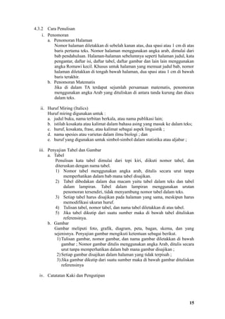 4.3.2 Cara Penulisan
    i. Penomoran
       a. Penomoran Halaman
          Nomor halaman diletakkan di sebelah kanan atas, dua spasi atau 1 cm di atas
          baris pertama teks. Nomor halaman menggunakan angka arab, dimulai dari
          bab pendahuluan. Halaman-halaman sebelumnya seperti halaman judul, kata
          pengantar, daftar isi, daftar tabel, daftar gambar dan lain lain menggunakan
          angka Romawi kecil. Khusus untuk halaman yang memuat judul bab, nomor
          halaman diletakkan di tengah bawah halaman, dua spasi atau 1 cm di bawah
          baris terakhir.
       b. Penomoran Matematis
          Jika di dalam TA terdapat sejumlah persamaan matematis, penomoran
          menggunakan angka Arab yang dituliskan di antara tanda kurung dan diacu
          dalam teks.

   ii. Huruf Miring (Italics)
       Huruf miring digunakan untuk :
       a. judul buku, nama terbitan berkala, atau nama publikasi lain;
       b. istilah kosakata atau kalimat dalam bahasa asing yang masuk ke dalam teks;
       c. huruf, kosakata, frase, atau kalimat sebagai aspek linguistik ;
       d. nama spesies atau varietas dalam ilmu biologi ; dan
       e. huruf yang digunakan untuk simbol-simbol dalam statistika atau aljabar ;

  iii. Penyajian Tabel dan Gambar
       a. Tabel
           Penulisan kata tabel dimulai dari tepi kiri, diikuti nomor tabel, dan
           diteruskan dengan nama tabel.
           1) Nomor tabel menggunakan angka arab, ditulis secara urut tanpa
                memperhatikan dalam bab mana tabel disajikan.
           2) Tabel dibedakan dalam dua macam yaitu tabel dalam teks dan tabel
                dalam lampiran. Tabel dalam lampiran menggunakan urutan
                penomoran tersendiri, tidak menyambung nomor tabel dalam teks.
           3) Setiap tabel harus disajikan pada halaman yang sama, meskipun harus
                memodifikasi ukuran huruf.
           4) Tulisan tabel, nomor tabel, dan nama tabel diletakkan di atas tabel.
           5) Jika tabel dikutip dari suatu sumber maka di bawah tabel dituliskan
                referensinya.
       b. Gambar
          Gambar meliputi foto, grafik, diagram, peta, bagan, skema, dan yang
          sejenisnya. Penyajian gambar mengikuti ketentuan sebagai berikut.
            1) Tulisan gambar, nomor gambar, dan nama gambar diletakkan di bawah
               gambar ; Nomor gambar ditulis menggunakan angka Arab, ditulis secara
               urut tanpa memperhatikan dalam bab mana gambar disajikan ;
            2) Setiap gambar disajikan dalam halaman yang tidak terpisah ;
            3) Jika gambar dikutip dari suatu sumber maka di bawah gambar dituliskan
               referensinya

  iv. Catatatan Kaki dan Pengutipan




                                                                                   15
 