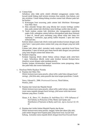 a) Catatan Kaki
      Sebaiknya (jika tidak perlu sekali) dihindari penggunaan catatan kaki,
      kecuali untuk bidang studi tertentu terutama ilmu sejarah, ilmu hukum, seni
      dan arsitektur. Untuk bidang-bidang tersebut catatan kaki dibatasi pada hal-
      hal berikut :
      1) Keterangan lisan seseorang, pada catatan kaki dituliskan: Keterangan
          lisan Muh. Rum.
      2) Data sekunder berupa data yang dikutip dari sesuatu lembaga sumber
          data; pada catatan kaki dituliskan nama lembaga sumber data tersebut.
      3) Tanda rujukan catatan kaki dituliskan teks menggunakan superskrip
          angka Arab, sedangkan catatan kakinya ditempatkan pada dasar halaman
          2 spasi di bawah garis melintang yang dibuat mulai dari batas kiri
          sepanjang 7 sentimeter, juga paling sedikit berjarak 2 spasi dari baris
          terbawah teks.
      Kalimat dalam catatan kaki ditulis mulai pada ketukan keenam dengan jarak
      antar baris 1 spasi.jarak antara catatan kaki yang satu dengan yang lain ialah
      2 spasi.
      Catatan kaki dalam tabel, memakai tanda rujukan superskrip huruf biasa,
      ditempatkan 2 spasi di bawah garis batas bawah tabel dengan cara penulisan
      yang sama dengan catatan kaki dalam teks.
   b) Kutipan Langsung
      Kutipan langsung ditulis dalam bahasa aslinya dengan jarak antar baris
      1 spasi. Seluruhnya diketik mulai pada ketukan keenam. Kutipan harus
      dianalisis sesuai dengan sudut pandang penulis.
      Sumber kutipan dicantumkan dengan menuliskan nama pengarang, tahun
      dan judul buku dan nomor halamannya.

v. Penulisan Daftar Rujukan/ Pustaka
   a) Rujukan dari Buku Teks
      Ditulis berturut-turut nama penulis, tahun terbit, judul buku (dengan huruf
      miring), jilid (bila ada), nama penerbit dan kota tempat penerbitan. Contoh:

       Nawy, Edward G., 2000. Prestressed Concrete, Third Edition,
       Prentice_Hall.

   b) Rujukan dari Jurnal dan Majalah Ilmiah
      Ditulis berturut-turut nama penulis, tahun terbit, judul tulisan, singkatan
      resmi nama majalah (dengan huruf miring), jilid nomor terbit dan nomor
      halaman yang diacu. Contoh:

       Hasan, A. K., Drew, J.V., Knudson, D. And Olsen, R.A. 1970. Influence of
              Soil Salinity on Protection of Dry Matter and Uptake and
              Distribution of Nutrients in Barley and Corn. Agron Journal. 62: 43-
              45

   c) Rujukan dari Artikel dalam Majalah Populer dan Koran
      Ditulis berturut-turut nama penulis, tanggal, bulan dan tahun (jika ada),
      judul artikel dengan huruf kapital pada setiap huruf awal, kecuali kata
      hubung, kemudian nama majalah ditulis dengan huruf kecil kecuali huruf




                                                                                    16
 