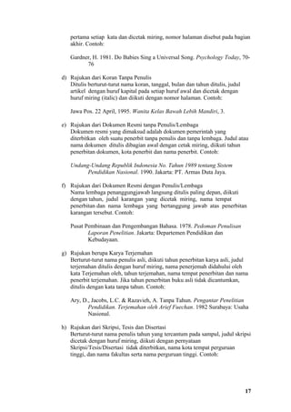pertama setiap kata dan dicetak miring, nomor halaman disebut pada bagian
   akhir. Contoh:

   Gardner, H. 1981. Do Babies Sing a Universal Song. Psychology Today, 70-
         76

d) Rujukan dari Koran Tanpa Penulis
   Ditulis berturut-turut nama koran, tanggal, bulan dan tahun ditulis, judul
   artikel dengan huruf kapital pada setiap huruf awal dan dicetak dengan
   huruf miring (italic) dan diikuti dengan nomor halaman. Contoh:

   Jawa Pos. 22 April, 1995. Wanita Kelas Bawah Lebih Mandiri, 3.

e) Rujukan dari Dokumen Resmi tanpa Penulis/Lembaga
   Dokumen resmi yang dimaksud adalah dokumen pemerintah yang
   diterbitkan oleh suatu penerbit tanpa penulis dan tanpa lembaga. Judul atau
   nama dokumen ditulis dibagian awal dengan cetak miring, diikuti tahun
   penerbitan dokumen, kota penerbit dan nama penerbit. Contoh:

   Undang-Undang Republik Indonesia No. Tahun 1989 tentang Sistem
         Pendidikan Nasional. 1990. Jakarta: PT. Armas Duta Jaya.

f) Rujukan dari Dokumen Resmi dengan Penulis/Lembaga
   Nama lembaga penanggungjawab langsung ditulis paling depan, diikuti
   dengan tahun, judul karangan yang dicetak miring, nama tempat
   penerbitan dan nama lembaga yang bertanggung jawab atas penerbitan
   karangan tersebut. Contoh:

   Pusat Pembinaan dan Pengembangan Bahasa. 1978. Pedoman Penulisan
          Laporan Penelitian. Jakarta: Departemen Pendidikan dan
          Kebudayaan.

g) Rujukan berupa Karya Terjemahan
   Berturut-turut nama penulis asli, diikuti tahun penerbitan karya asli, judul
   terjemahan ditulis dengan huruf miring, nama penerjemah didahului oleh
   kata Terjemahan oleh, tahun terjemahan, nama tempat penerbitan dan nama
   penerbit terjemahan. Jika tahun penerbitan buku asli tidak dicantumkan,
   ditulis dengan kata tanpa tahun. Contoh:

   Ary, D., Jacobs, L.C. & Razavieh, A. Tanpa Tahun. Pengantar Penelitian
          Pendidikan. Terjemahan oleh Arief Fuechan. 1982 Surabaya: Usaha
          Nasional.

h) Rujukan dari Skripsi, Tesis dan Disertasi
   Berturut-turut nama penulis tahun yang tercantum pada sampul, judul skripsi
   dicetak dengan huruf miring, diikuti dengan pernyataan
   Skripsi/Tesis/Disertasi tidak diterbitkan, nama kota tempat perguruan
   tinggi, dan nama fakultas serta nama perguruan tinggi. Contoh:




                                                                                17
 