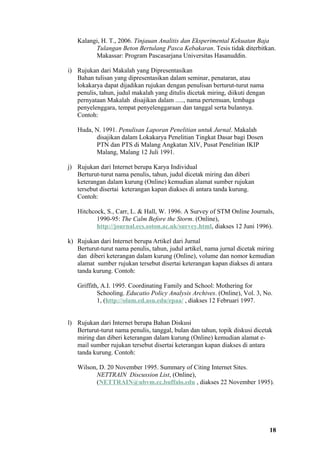 Kalangi, H. T., 2006. Tinjauan Analitis dan Eksperimental Kekuatan Baja
         Tulangan Beton Bertulang Pasca Kebakaran. Tesis tidak diterbitkan.
         Makassar: Program Pascasarjana Universitas Hasanuddin.

i) Rujukan dari Makalah yang Dipresentasikan
   Bahan tulisan yang dipresentasikan dalam seminar, penataran, atau
   lokakarya dapat dijadikan rujukan dengan penulisan berturut-turut nama
   penulis, tahun, judul makalah yang ditulis dicetak miring, diikuti dengan
   pernyataan Makalah disajikan dalam ....., nama pertemuan, lembaga
   penyelenggara, tempat penyelenggaraan dan tanggal serta bulannya.
   Contoh:

   Huda, N. 1991. Penulisan Laporan Penelitian untuk Jurnal. Makalah
         disajikan dalam Lokakarya Penelitian Tingkat Dasar bagi Dosen
         PTN dan PTS di Malang Angkatan XIV, Pusat Penelitian IKIP
         Malang, Malang 12 Juli 1991.

j) Rujukan dari Internet berupa Karya Individual
   Berturut-turut nama penulis, tahun, judul dicetak miring dan diberi
   keterangan dalam kurung (Online) kemudian alamat sumber rujukan
   tersebut disertai keterangan kapan diakses di antara tanda kurung.
   Contoh:

   Hitchcock, S., Carr, L. & Hall, W. 1996. A Survey of STM Online Journals,
          1990-95: The Calm Before the Storm. (Online),
          http://journal.ecs.soton.ac.uk/survey.html, diakses 12 Juni 1996).

k) Rujukan dari Internet berupa Artikel dari Jurnal
   Berturut-turut nama penulis, tahun, judul artikel, nama jurnal dicetak miring
   dan diberi keterangan dalam kurung (Online), volume dan nomor kemudian
   alamat sumber rujukan tersebut disertai keterangan kapan diakses di antara
   tanda kurung. Contoh:

   Griffith, A.I. 1995. Coordinating Family and School: Mothering for
           Schooling. Educatio Policy Analysis Archives. (Online), Vol. 3, No.
           1, (http://olam.ed.asu.edu/epaa/ , diakses 12 Februari 1997.


l) Rujukan dari Internet berupa Bahan Diskusi
   Berturut-turut nama penulis, tanggal, bulan dan tahun, topik diskusi dicetak
   miring dan diberi keterangan dalam kurung (Online) kemudian alamat e-
   mail sumber rujukan tersebut disertai keterangan kapan diakses di antara
   tanda kurung. Contoh:

   Wilson, D. 20 November 1995. Summary of Citing Internet Sites.
         NETTRAIN Discussion List, (Online),
         (NETTRAIN@ubvm.cc.buffalo.edu , diakses 22 November 1995).




                                                                               18
 