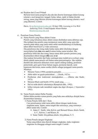 m) Rujukan dari E-mail Pribadi
       Berturut-turut nama pengirim jika ada dan disertai keterangan dalam kurung
       (alamat e-mail pengirim), tanggal, bulan, tahun, topik isi bahan dicetak
       miring, nama yang dikirimi disertai keterangan dalam kurung (alamat e-mail
       yang dikirimi). Contoh:

       Davis, A. (a.Davis@uwts.edu.au). 10 Juni 1996. Learning to Use Web
              Authoring Tools. E-mail kepada Alison Hunter
              (huntera@usq.edu.au).

vi. Penulisan Nama Penulis
    a) Nama Penulis yang Diacu dalam Uraian
       Penulis yang tulisannya diacu dalam uraian disebutkan nama akhirnya saja.
       Jika terdapat dua penulis yang mempunyai nama akhir yang sama dan
       menulis pada tahun yang sama maka untuk membedakannya di belakang
       tahun diberi huruf kecil a, b dan seterusnya.
       Jika penulisnya dua orang maka kedua nama akhir dituliskan dengan
       menyelipkan kata dan atau and di antara kedua nama tersebut. Jika
       penulisnya lebih dari dua orang, hanya nama akhir penulis pertama yang
       dicantumkan diikuti dengan dkk atau et al.
       Jika rujukan bersumber dari buku suntingan atau risalah (proceeding), yang
       ditulis adalah nama penulis asli bukan nama penyuntingnya. Jika rujukan
       diambil dari dokumen-dokumen resmi seperti undang-undang, peraturan
       pemerintah, garis-garis besar haluan negara, peraturan daerah, surat
       keputusan dan koran, nama sumber ditulis sebagai pengganti nama penulis.
       Misalnya:
        • Menurut Tanra (1994), penderita penyakit...............................
        • Akhir-akhir ini gejala perkelahian.......(Smith, 1927a)
        • Pemberian obat tradisional meningkatkan...........(Darise dan Kadir,
             1973).
        • Menurut Black and Smith (1974), tanah yang.............
        • Hal ini telah diteliti sebelumnya (Rampisela dkk., 1992).
        • Inflasi ternyata naik mendekati angka dua digit (Kompas, 2 September
             1992).

    b) Nama Penulis dalam Daftar Pustaka
       Dalam daftar pustaka semua penulis yang buku atau artikelnya dirujuk harus
       dicantumkan namanya.
        1) Nama Penulis lebih dari 1 Kata
           Cara penulisannya ialah nama akhir diikuti dengan tanda koma,
           singkatan nama depan, nama tengah dan seterusnya, yang semuanya
           diberi tanda titik. Contoh:
                • Adam C. Smith, John Kelvin and Bernard Klauss ditulis Smith,
                     A. C., Kelvin, J. and Klauss, B.
                • Sutan Takdir Alisyahbana ditulis Alisyahbana, S. T.

         2) Nama Penulis dengan Singkatan
            Nama yang diikuti atau diawali dengan singkatan, maka singkatan-
            singkatan itu dianggap sebagai nama tengah. Contoh :


                                                                               19
 