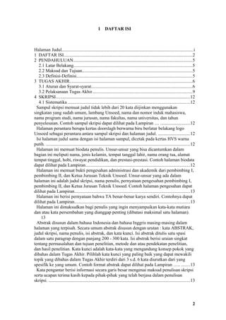 1     DAFTAR ISI



Halaman Judul...................................................................................................................i
1 DAFTAR ISI.................................................................................................................2
2 PENDAHULUAN........................................................................................................5
   2.1 Latar Belakang........................................................................................................5
   2.2 Maksud dan Tujuan.................................................................................................5
   2.3 Definisi-Definisi.....................................................................................................5
3 TUGAS AKHIR............................................................................................................6
   3.1 Aturan dan Syarat-syarat.........................................................................................6
   3.2 Pelaksanaan Tugas Akhir........................................................................................9
4 SKRIPSI......................................................................................................................12
   4.1 Sistematika ...........................................................................................................12
  Sampul skripsi memuat judul tidak lebih dari 20 kata diijinkan menggunakan
singkatan yang sudah umum, lambang Unsoed, nama dan nomor induk mahasiswa,
nama program studi, nama jurusan, nama fakultas, nama universitas, dan tahun
penyelesaian. Contoh sampul skripsi dapat dilihat pada Lampiran .... ..........................12
  Halaman perantara berupa kertas doorslagh berwarna biru berlatar belakang logo
Unsoed sebagai perantara antara sampul skripsi dan halaman judul. ............................12
  Isi halaman judul sama dengan isi halaman sampul, dicetak pada kertas HVS warna
putih. ..............................................................................................................................12
  Halaman ini memuat biodata penulis. Unsur-unsur yang bisa dicantumkan dalam
bagian ini meliputi nama, jenis kelamin, tempat tanggal lahir, nama orang tua, alamat
tempat tinggal, hobi, riwayat pendidikan, dan prestasi-prestasi. Contoh halaman biodata
dapat dilihat pada Lampiran............................................................................................12
  Halaman ini memuat bukti pengesahan administrasi dan akademik dari pembimbing I,
pembimbing II, dan Ketua Jurusan Teknik Unsoed. Unsur-unsur yang ada dalam
halaman ini adalah judul skripsi, nama penulis, pernyataan pengesahan pembimbing I,
pembimbing II, dan Ketua Jurusan Teknik Unsoed. Contoh halaman pengesahan dapat
dilihat pada Lampiran.....................................................................................................13
  Halaman ini berisi pernyataan bahwa TA benar-benar karya sendiri. Contohnya dapat
dilihat pada Lampiran.....................................................................................................13
  Halaman ini dimaksudkan bagi penulis yang ingin menyampaikan kata-kata mutiara
dan atau kata persembahan yang dianggap penting (dibatasi maksimal satu halaman).
     13
  Abstrak disusun dalam bahasa Indonesia dan bahasa Inggris masing-masing dalam
halaman yang terpisah. Secara umum abstrak disusun dengan urutan : kata ABSTRAK,
judul skripsi, nama penulis, isi abstrak, dan kata kunci. Isi abstrak ditulis satu spasi
dalam satu paragrap dengan panjang 200 - 300 kata. Isi abstrak berisi uraian singkat
tentang permasalahan dan tujuan penelitian, metode dan atau pendekatan penelitian,
dan hasil penelitian. Kata kunci adalah kata-kata yang mengandung konsep pokok yang
dibahas dalam Tugas Akhir. Pilihlah kata kunci yang paling baik yang dapat mewakili
topik yang dibahas dalam Tugas Akhir terdiri dari 3 s.d. 6 kata diurutkan dari yang
spesifik ke yang umum. Contoh format abstrak dapat dilihat pada Lampiran ….. .......13
  Kata pengantar berisi informasi secara garis besar mengenai maksud penulisan skripsi
serta ucapan terima kasih kepada pihak-pihak yang telah berjasa dalam penulisan
skripsi. ............................................................................................................................13




                                                                                                                                     2
 