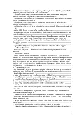 Daftar isi memuat absrak, kata pengantar, daftar isi, daftar tabel/daftar gambar/daftar
lampiran, judul bab dan subbab, serta daftar pustaka. ...................................................13
  Apabila di dalam skripsi terdapat beberapa tabel perlu dibuat daftar tabel yang
memuat nomor urut dan judul tabel beserta nomor halaman tabel. ...............................13
  Apabila ada, daftar gambar berisi nomor urut, judul gambar, beserta nomor halaman di
tempat gambar tersebut disajikan. ..................................................................................13
  Apabila ada, daftar lampiran berisi nomor urut, nama lampiran, beserta nomor
halaman lampiran disajikan............................................................................................13
  Apabila ada, daftar istilah berisi istilah-istilah teknis yang ada dalam penulisan skripsi.
     13
  Bagian akhir skripsi memuat daftar pustaka dan lampiran. .........................................13
  Daftar pustaka memuat daftar nama buku, jurnal, laporan penelitian, dan sumber lain
yang digunakan. .............................................................................................................14
  Lampiran memuat bahan-bahan penunjang yang digunakan dalam penulisan skripsi.
Lampiran dapat berupa surat ijin penelitian, instrumen, data, rumus-rumus dan
perhitungan statistik yang dipakai, prosedur perhitungan dan hasil ujicoba instrumen,
dan catatan lapangan. .....................................................................................................14
   4.2 Bahasa ..................................................................................................................14
  Tugas Akhir (TA) ditulis dengan Bahasa Indonesia baku atau Bahasa Inggris. ..........14
   4.3 Teknik Penulisan ..................................................................................................14
  Mahasiswa penyusun TA harus melaksanakan ketentuan pengetikan dan cara
penulisan. .......................................................................................................................14
a. Penomoran Halaman..................................................................................................15
  Nomor halaman diletakkan di sebelah kanan atas, dua spasi atau 1 cm di atas baris
pertama teks. Nomor halaman menggunakan angka arab, dimulai dari bab pendahuluan.
Halaman-halaman sebelumnya seperti halaman judul, kata pengantar, daftar isi, daftar
tabel, daftar gambar dan lain lain menggunakan angka Romawi kecil. Khusus untuk
halaman yang memuat judul bab, nomor halaman diletakkan di tengah bawah halaman,
dua spasi atau 1 cm di bawah baris terakhir. ..................................................................15
b. Penomoran Matematis ..............................................................................................15
  Jika di dalam TA terdapat sejumlah persamaan matematis, penomoran menggunakan
angka Arab yang dituliskan di antara tanda kurung dan diacu dalam teks. ...................15
  Huruf miring digunakan untuk : ..................................................................................15
a. judul buku, nama terbitan berkala, atau nama publikasi lain;....................................15
b. istilah kosakata atau kalimat dalam bahasa asing yang masuk ke dalam teks; .........15
c. huruf, kosakata, frase, atau kalimat sebagai aspek linguistik ; .................................15
d. nama spesies atau varietas dalam ilmu biologi ; dan ................................................15
e. huruf yang digunakan untuk simbol-simbol dalam statistika atau aljabar ; ..............15
a. Tabel...........................................................................................................................15
  Penulisan kata tabel dimulai dari tepi kiri, diikuti nomor tabel, dan diteruskan dengan
nama tabel. .....................................................................................................................15
1) Nomor tabel menggunakan angka arab, ditulis secara urut tanpa memperhatikan
dalam bab mana tabel disajikan. ....................................................................................15
2) Tabel dibedakan dalam dua macam yaitu tabel dalam teks dan tabel dalam lampiran.
Tabel dalam lampiran menggunakan urutan penomoran tersendiri, tidak menyambung
nomor tabel dalam teks. .................................................................................................15
3) Setiap tabel harus disajikan pada halaman yang sama, meskipun harus memodifikasi
ukuran huruf. ..................................................................................................................15
4) Tulisan tabel, nomor tabel, dan nama tabel diletakkan di atas tabel. .......................15
5) Jika tabel dikutip dari suatu sumber maka di bawah tabel dituliskan referensinya. .15


                                                                                                                                   3
 