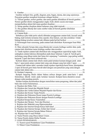 b. Gambar ......................................................................................................................15
  Gambar meliputi foto, grafik, diagram, peta, bagan, skema, dan yang sejenisnya.
Penyajian gambar mengikuti ketentuan sebagai berikut. ...............................................15
1) Tulisan gambar, nomor gambar, dan nama gambar diletakkan di bawah gambar ;
Nomor gambar ditulis menggunakan angka Arab, ditulis secara urut tanpa
memperhatikan dalam bab mana gambar disajikan ; .....................................................15
2) Setiap gambar disajikan dalam halaman yang tidak terpisah ; .................................15
3) Jika gambar dikutip dari suatu sumber maka di bawah gambar dituliskan
referensinya ....................................................................................................................15
a) Catatan Kaki..............................................................................................................16
  Sebaiknya (jika tidak perlu sekali) dihindari penggunaan catatan kaki, kecuali untuk
bidang studi tertentu terutama ilmu sejarah, ilmu hukum, seni dan arsitektur. Untuk
bidang-bidang tersebut catatan kaki dibatasi pada hal-hal berikut : ..............................16
1) Keterangan lisan seseorang, pada catatan kaki dituliskan: Keterangan lisan Muh.
Rum.................................................................................................................................16
2) Data sekunder berupa data yang dikutip dari sesuatu lembaga sumber data; pada
catatan kaki dituliskan nama lembaga sumber data tersebut. ........................................16
3) Tanda rujukan catatan kaki dituliskan teks menggunakan superskrip angka Arab,
sedangkan catatan kakinya ditempatkan pada dasar halaman 2 spasi di bawah garis
melintang yang dibuat mulai dari batas kiri sepanjang 7 sentimeter, juga paling sedikit
berjarak 2 spasi dari baris terbawah teks. ......................................................................16
  Kalimat dalam catatan kaki ditulis mulai pada ketukan keenam dengan jarak antar
baris 1 spasi.jarak antara catatan kaki yang satu dengan yang lain ialah 2 spasi. ..........16
  Catatan kaki dalam tabel, memakai tanda rujukan superskrip huruf biasa, ditempatkan
2 spasi di bawah garis batas bawah tabel dengan cara penulisan yang sama dengan
catatan kaki dalam teks...................................................................................................16
b) Kutipan Langsung .....................................................................................................16
  Kutipan langsung ditulis dalam bahasa aslinya dengan jarak antar baris 1 spasi.
Seluruhnya diketik mulai pada ketukan keenam. Kutipan harus dianalisis sesuai
dengan sudut pandang penulis. ......................................................................................16
  Sumber kutipan dicantumkan dengan menuliskan nama pengarang, tahun dan judul
buku dan nomor halamannya..........................................................................................16
a) Rujukan dari Buku Teks ...........................................................................................16
b) Rujukan dari Jurnal dan Majalah Ilmiah ..................................................................16
c) Rujukan dari Artikel dalam Majalah Populer dan Koran .........................................16
d) Rujukan dari Koran Tanpa Penulis ...........................................................................17
e) Rujukan dari Dokumen Resmi tanpa Penulis/Lembaga ...........................................17
f) Rujukan dari Dokumen Resmi dengan Penulis/Lembaga .........................................17
g) Rujukan berupa Karya Terjemahan ..........................................................................17
h) Rujukan dari Skripsi, Tesis dan Disertasi .................................................................17
i) Rujukan dari Makalah yang Dipresentasikan ...........................................................18
j) Rujukan dari Internet berupa Karya Individual .........................................................18
k) Rujukan dari Internet berupa Artikel dari Jurnal ......................................................18
l) Rujukan dari Internet berupa Bahan Diskusi..............................................................18
m) Rujukan dari E-mail Pribadi ....................................................................................19
a) Nama Penulis yang Diacu dalam Uraian...................................................................19
b) Nama Penulis dalam Daftar Pustaka ........................................................................19
5 UJIAN PENDADARAN............................................................................................21
   5.1 Syarat-syarat Pendaftaran Ujian Pendadaran........................................................21
   5.2 Materi Ujian Pendadaran......................................................................................21


                                                                                                                                    4
 