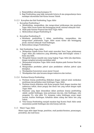 a. Berpendidikan sekurang-kurangnya S1.
         b. Bagi Pembimbing yang tidak memenuhi kriteria di atas pengusulannya harus
            mendapat rekomendasi dari Ketua Jurusan Teknik.

3.1.2.3 Kewajiban dan Hak Pembimbing Tugas Akhir
    i. Kewajiban Pembimbing I
       a. Membimbing, mengarahkan, dan mengevaluasi pelaksanaan dan penulisan
          Tugas Akhir secara teratur dan bertanggung jawab, minimal sebanyak 6 kali.
       b. Hadir pada Seminar Proposal dan Hasil Tugas Akhir.
       c. Berkoordinasi dengan Pembimbing II.

   ii. Kewajiban Pembimbing II
       a. Membantu pembimbing I dalam membimbing, mengarahkan, dan
          mengevaluasi pelaksanaan Tugas Akhir secara teratur dan bertanggung
          jawab, minimal sebanyak 6 kali bimbingan.
       b. Berkoordinasi dengan Pembimbing I.

  iii. Hak Pembimbing Tugas Akhir
       a. Melaporkan kepada Ketua Prodi untuk mencabut Surat Tugas pelaksanaan
          Tugas Akhir jika mahasiswa yang dibimbing tidak aktif/mangkir selama 3
          bulan atau lebih.
       b. Mengubah batasan masalah atau ruang lingkup Tugas Akhir jika diperlukan,
          dengan mengikuti prosedur perubahan judul.
       c. Memutuskan kelayakan Tugas Akhir untuk diajukan pada Seminar Hasil dan
          Pendadaran.
       d. Mengusulkan perubahan jadwal ujian pendadaran sebelum jadwal ujian
          ditetapkan.
       e. Mendapatkan honorarium sesuai aturan Unsoed.
       f. Mendapatkan hak cipta bersama dengan mahasiswa dan institusi.

3.1.2.4 Penilaian Kinerja Pembimbing
       a. Penilaian kinerja pembimbing dilakukan dengan maksud untuk melakukan
          pembinaan dan perbaikan mutu bimbingan Tugas Akhir.
       b. Penilaian kinerja dilakukan oleh Ketua program Studi dengan masukan dari
          mahasiswa terkait, dosen penguji dan dosen lain yang terkait dengan topik
          Tugas Akhir.
       c. Parameter yang dapat dimasukkan dalam penilaian kinerja pembimbing
          adalah: jumlah bimbingan, lama pertemuan rata-rata, nilai bimbingan, nilai
          pengujian TA, nilai akhir TA, ketepatan waktu bimbingan sesuai target
          jurusan, kualitas bimbingan, kehadiran dalam sidang dan faktor lain yang
          terkait.
       d. Nilai kinerja Pembimbing menjadi masukan bagi Komisi Studi Akhir untuk
          menentukan jumlah bimbingan dan nilai kinerja individu.

3.1.3     Materi Tugas Akhir
        Materi tugas akhir dapat berupa, penelitian, studi pustaka/literature, perancangan,
        pemodelan, dan studi kasus




                                                                                         8
 