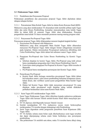 3.2 Pelaksanaan Tugas Akhir

3.2.1 Pendaftaran dan Penyusunan Proposal
Pelaksanaan pendaftaran dan penyusunan proposal Tugas Akhir dijelaskan dalam
tahapan-tahapan berikut:

3.2.1.1 Pencantuman Mata Kuliah Tugas Akhir ke dalam Kartu Rencana Studi (KRS)
Mahasiswa yang akan melaksanakan TA disarankan telah memiliki pilihan topik Tugas
Akhir dan calon Dosen Pembimbing, kemudian mencantumkan mata kuliah Tugas
Akhir ke dalam KRS di semester Tugas Akhir akan dilaksanakan. Prasyarat
pengambilan mata kuliah TA harus mematuhi peraturan masing-masing program studi.

3.2.1.2 Penyusunan Pra-Proposal Tugas Akhir
Penyusunan proposal Tugas Akhir dilaksanakan menurut langkah-langkah berikut:
    i. Penyusunan Pra-Proposal oleh Mahasiswa
       Mahasiswa yang akan mengambil Mata Kuliah Tugas Akhir diharuskan
       menyusun Pra-Proposal Tugas Akhir dengan format sebagaimana tercantum
       pada lampiran. Dalam merumuskan Pra-proposal mahasiswa dibimbing oleh
       Calon Pembimbing Tugas Akhir dalam hal substansi materi Tugas Akhir.

   ii. Pengajuan Pra-Proposal dan Calon Dosen Pembimbing ke Komisi Tugas
       Akhir
       a. Sebelum diajukan ke komisi Tugas Akhir, Pra-Proposal yang telah selesai
          harus mendapatkan pengesahan dari Calon Dosen Pembimbing I dan II.
       b. Form-form untuk pengajuan Pra-Proposal ke Komisi Tugas Akhir tersedia di
          Bapendik.
       c. Pra-Proposal harus mendapatkan persetujuan dari Komisi Tugas Akhir

  iii. Pemeriksaan Pra-Proposal
       a. Komisi Studi Akhir bertugas memeriksa pra-proposal Tugas Akhir dalam
          hal kelayakan materi, calon dosen pembimbing berkaitan kompetensi dosen,
          beban dosen, dan verifikasi syarat-syarat pengambilan Mata Kuliah Tugas
          Akhir.
       b. Dalam hal Komisi Tugas Akhir tidak menyetujui pra-proposal TA yang
          diajukan, maka pra-poposal wajib diajukan ulang setelah dilakukan
          perbaikan berdasarkan saran-saran Komisi Studi Akhir.

3.2.1.3 Surat Tugas (ST) melaksanakan Tugas Akhir
     i. Surat Tugas Pelaksanaan Tugas Akhir diberikan kepada mahasiswa pelaksana
        Tugas Akhir oleh Jurusan Teknik setelah Komisi Studi Akhir menyetujui pra-
        proposal.
    ii. ST TA diproses oleh Bapendik Jurusan Teknik Unsoed.
   iii. Setelah mendapatkan ST TA, mahasiswa secara resmi berkewajiban
        melaksanakan TA tersebut dengan didampingi oleh Pembimbing.
   iv. Surat Tugas digunakan untuk pengusulan penerbitan Surat Keputusan (SK)
        Tugas Akhir.
    v. ST TA berlaku selama enam bulan sejak dikeluarkannya surat tugas tersebut
        dan dapat diperpanjang selama enam bulan berikutnya atas persetujuan
        pembimbing.
   vi. Jika pelaksanaan TA melebih satu tahun, maka TA tersebut harus dikaji ulang


                                                                                 9
 