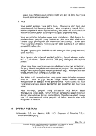 TTG BUDIDAYA PERIKANAN

Dapat juga menggunakan penicilin 3.000 unit per kg berat ikan yang
disuntik secara intramascullar.
f. Virus
Virus adalah patogen yang paling kecil. Ukurannya lebih kecil dari
seperduapuluh kali besarnya bakteri. Virus menyerang mahluk hidup,
berkembangbiak di dalam organisme inang dan pada saat itulah dia akan
menyebabkan kerusakan ataupun penyakit pada organisme inang.
Virus sangat tahan terhadap segala jenis obat-obatan. Oleh karena itu,
pemberantasan penyakit yang disebabkan oleh virus lebih ditekankan
kepada upaya pencegahan dan membatasi penularannya. Salah satu
virus yang telah diketahui menyerang ikan pada budidaya di laut adalah
penyakit Symphocystis.
Penyakit Lymphocystis disebabkan oleh serangan virus yang termasuk
famili Iridovirus.
Virus Lymphocytis berbentuk partikel berbidang banyak dengan sekitar
0,13 - 0,26 mikron. Terdiri dari inti DNA yang dibungkus oleh lapisan
protein.
Infeksi pada ikan yang terserang menyebabkan tumbuhnya sel jaringan.
Sel yang dikenal menyebabkan tumbuhnya sel jaringan. Sel yang dikenal
dengan nama Lymphocystis menyerupai butiran sagu. Kelompok dari sel
tersebut membentuk tumor pada kulit dan sirip.
Ikan kakap putih merupakan ikan yang sangat rawan terhadap serangan
virus ini.
Virus ini juga terbukti sangat mudah menular dengan
menggunakan air sebagai media penularannya. Oleh karena itu, ikan
yang terserang harus segera dipindahkan dan dipisahkan dari ikan yang
sehat.
Pada dasarnya, penyakit yang diakibatkan virus belum dapat
ditanggulangi secara pasti. Namun demikian pencegahan dapat dilakukan
dengan jalan vaksinasi dengan obat antibiotik. Masalahnya adalah hingga
saat ini, obat/vaksinasi untuk penyakit ini belum tersedia atau sulit
didapatkan di pasaran.

5.

DAFTAR PUSTAKA
1) Sneiszko, S.F. and Axelrod, H.R. 1971, Diseases of Fisheries T.F.H.
Publications Hongkong.
Hal. 13/ 14
Kantor Deputi Menegristek Bidang Pendayagunaan dan Pemasyarakatan Ilmu Pengetahuan dan Teknologi
Gedung II BPP Teknologi Lantai 6, Jl. M.H. Thamrin 8 Jakarta 10340
Tel. 021 316 9166~69, Fax. 021 316 1952, http://www.ristek.go.id

 