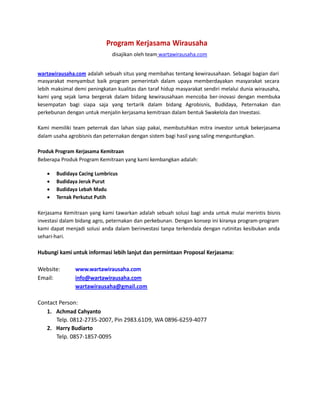 Program Kerjasama Wirausaha
disajikan oleh team wartawirausaha.com
wartawirausaha.com adalah sebuah situs yang membahas tentang kewirausahaan. Sebagai bagian dari
masyarakat menyambut baik program pemerintah dalam upaya memberdayakan masyarakat secara
lebih maksimal demi peningkatan kualitas dan taraf hidup masyarakat sendiri melalui dunia wirausaha,
kami yang sejak lama bergerak dalam bidang kewirausahaan mencoba ber-inovasi dengan membuka
kesempatan bagi siapa saja yang tertarik dalam bidang Agrobisnis, Budidaya, Peternakan dan
perkebunan dengan untuk menjalin kerjasama kemitraan dalam bentuk Swakelola dan Investasi.
Kami memiliki team peternak dan lahan siap pakai, membutuhkan mitra investor untuk bekerjasama
dalam usaha agrobisnis dan peternakan dengan sistem bagi hasil yang saling menguntungkan.
Produk Program Kerjasama Kemitraan
Beberapa Produk Program Kemitraan yang kami kembangkan adalah:





Budidaya Cacing Lumbricus
Budidaya Jeruk Purut 
Budidaya Lebah Madu 
Ternak Perkutut Putih 


Kerjasama Kemitraan yang kami tawarkan adalah sebuah solusi bagi anda untuk mulai merintis bisnis
investasi dalam bidang agro, peternakan dan perkebunan. Dengan konsep ini kiranya program-program
kami dapat menjadi solusi anda dalam berinvestasi tanpa terkendala dengan rutinitas kesibukan anda
sehari-hari.

Hubungi kami untuk informasi lebih lanjut dan permintaan Proposal Kerjasama:
Website:
Email:

www.wartawirausaha.com
info@wartawirausaha.com
wartawirausaha@gmail.com

Contact Person:
1. Achmad Cahyanto
Telp. 0812-2735-2007, Pin 2983.61D9, WA 0896-6259-4077
2. Harry Budiarto
Telp. 0857-1857-0095

 