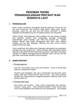TTG BUDIDAYA PERIKANAN

PEDOMAN TEKNIS
PENANGGULANGAN PENYAKIT IKAN
BUDIDAYA LAUT
1.

PENDAHULUAN
Dalam rangka mendukung peningkatan produksi perikanan, khususnya ikan
laut yang mempunyai nilai ekonomis tinggi seperti: kakap putih, kerapu,
beronang, rumput laut dan jenis ikan laut lainnya, akhir-akhir ini sedang
digalakkan pembudidayaannya dan mendapat perhatian dari masyarakat.
Sejalan dengan berkembangnya usaha budidaya ikan laut tersebut, terdapat
pula beberapa masalah yang mengganggu, sehingga menghambat
perkembangan usaha budidaya, yaitu hama dan penyakit ikan. Apabila
keadaan tersebut tidak segera ditanggulangi lebih awal, maka kegiatan
budidaya ikan laut akan terganggu, akibatnya ikan akan menurun karena
tingkat kematiannya tinggi.
Untuk menghindari hal tersebut perlu diupayakan pencegahan dan pengobatan
terhadap hama dan penyakit ikan. Namun demikian perlu diperhatikan bahwa
tidak semua penyebab kematian dikarenakan penyakit, maka dalam menangani
masalah ini, tindakan penanggulangannya dilakukan secara hati-hati dan teliti
agar tidak menimbulkan kesalahan yang merugikan.

2.

JENIS PENYAKIT
1) Penyakit pada kulit
Kulit ikan menunjukkan warna pucat dan berlendir. Tanda ini terlihat jelas
pada ikan yang berwarna gelap.
Penyakit yang disebabkan oleh jamur menimbulkan bercak-bercak warna
kelabu, putih atau kehitam-hitaman pada kulit ikan. Ikan yang menderita
penyakit kulit kadang-kadang menggosok-gosokkan badannya pada suatu
benda di dalam air.
2) Penyakit pada insang
Ikan terlihat sulit bernafas. Tutup insang mengembang dan lembaranlembaran insang pucat. Pada lembaran-lembaran insang terlihat bintik
merah yang disebabkan oleh pendarahan kecil (peradangan). Jika terdapat

Hal. 1/ 14
Kantor Deputi Menegristek Bidang Pendayagunaan dan Pemasyarakatan Ilmu Pengetahuan dan Teknologi
Gedung II BPP Teknologi Lantai 6, Jl. M.H. Thamrin 8 Jakarta 10340
Tel. 021 316 9166~69, Fax. 021 316 1952, http://www.ristek.go.id

 
