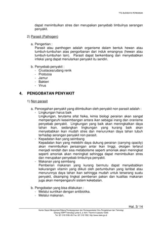 TTG BUDIDAYA PERIKANAN

dapat menimbulkan stres dan merupakan penyebab timbulnya serangan
penyakit.
2) Parasit (Pathogen)
a. Pengertian :
Parasit atau panthogen adalah organisme dalam bentuk hewan atau
tumbuh-tumbuhan atas pengorbanan dari induk emangnya (hewan atau
tumbuh-tumbuhan lain). Parasit dapat berkembang dan menyebabkan
infeksi yang dapat menularkan penyakit itu sendiri.
b. Penyebab penyakit :
- Crustacea/udang renik
- Protozoa
- Jamur
- Bakteri
- Virus

4.

PENGOBATAN PENYAKIT
1) Non parasit
a. Pencegahan penyakit yang ditimbulkan oleh penyakit non parasit adalah :
- Lingkungan harus baik
Lingkungan, terutama sifat fisika, kimia biologi perairan akan sangat
mempengaruhi keseimbangan antara ikan sebagai inang dan oranisme
penyebab penyakit. Lingkungan yang baik akan meningkatkan daya
tahan ikan, sedangkan lingkungan yang kurang baik akan
menyebabkan ikan mudah stres dan menurunkan daya tahan tubuh
terhadap serangan penyakit non parasit.
- Kepadatan ikan yang seimbang
Kepadatan ikan yang melebihi daya dukung perairan (carrying cpacity)
akan menimbulkan persaingan antar ikan tinggi, oksigen terlarut
menjadi rendah dan sisa metabolisme seperti amoniak akan meningkat
seperti amoniak akan meningkat sehingga dapat menimbulkan stres
dan merupakan penyebab timbulnya penyakit.
- Makanan yang seimbang
Pemberian makanan yang kurang bermutu dapat menyebabkan
kekurangan vitamin yang diikuti oleh pertumbuhan yang lambat atau
menurunnya daya tahan ikan sehingga mudah untuk terserang suatu
penyakit, disamping tingkat pemberian pakan dan kualitas makanan
juga akan mempengaruhi sistem kekebalan.
b. Pengobatan yang bisa dilakukan :
- Melalui suntikan dengan antibiotika.
- Melalui makanan.
Hal. 3/ 14
Kantor Deputi Menegristek Bidang Pendayagunaan dan Pemasyarakatan Ilmu Pengetahuan dan Teknologi
Gedung II BPP Teknologi Lantai 6, Jl. M.H. Thamrin 8 Jakarta 10340
Tel. 021 316 9166~69, Fax. 021 316 1952, http://www.ristek.go.id

 