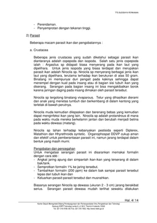 TTG BUDIDAYA PERIKANAN

- Perendaman.
- Penyemprotan dengan tekanan tinggi.
2) Parasit
Beberapa macam parasit ikan dan pengobatannya :
a. Crustacea
Beberapa jenis crustacea yang sudah diketahui sebagai parasit ikan
diantaranya adalah copepoda dan isopoda. Salah satu jenis copepoda
ialah : Argasilus sp didapati biasa menyerang pada ikan laut yang
dipelihara. Untuk jenis isopoda yang biasa terdapat dan merupakan
parasit ikan adalah Nirocila sp. Nirocila sp menyerang berbagai jenis ikan
laut yang dipelihara, terutama terhadap ikan berukuran di atas 50 gram.
Binatang ini mempunyai duri pengait pada kakinya sehingga dapat
menempel dengan kuat pada insang atau di bagian sisi tubuh ikan yang
diserang. Serangan pada bagian insang ini bisa mengakibatkan borok
karena jaringan daging pada insang dimakan oleh parasit tersebut.
Nirocila sp tergolong binatang vivaparous. Telur yang dihasilkan dierami
dan anak yang menetas tumbuh dan berkembang di dalam kantong yang
terletak di bawah perutnya.
Nirocila muda kemudian dilepaskan dan berenang bebas yang kemudian
dapat menginfeksi ikan yang lain. Nirocila sp adalah protandrous di mana
pada waktu muda mereka berkelamin jantan dan berubah menjadi betina
pada waktu dewasa (matang).
Nirocila sp tahan terhadap kebanyakan pestisida seperti Dipterex,
Matathion dan Hhyrethroids syntetic. Organophospat DDVP cukup aman
dan efektif untuk pemberantasan parasit ini, namun jarang terdapat dalam
bentuk yang masih murni.
Pengobatan dan pencegahan
Untuk mengatasi serangan parasit ini disarankan memakai formalin
dengan cara sbb :
- Angkat jaring apung dan simpanlah ikan-ikan yang terserang di dalam
bak/tank.
- Semprotkan formalin 1% ke jaring tersebut.
- Tambahkan formalin (200 ppm) ke dalam bak sampai parasit tersebut
lepas dari tubuh ikan dan
- Keluarkan parasit-parasit tersebut dan musnahkan.
Biasanya serangan Nirocila sp dewasa (ukuran 2 - 3 cm) jarang berakibat
serius. Serangan parasit dewasa mudah terlihat sewaktu dilakukan

Hal. 4/ 14
Kantor Deputi Menegristek Bidang Pendayagunaan dan Pemasyarakatan Ilmu Pengetahuan dan Teknologi
Gedung II BPP Teknologi Lantai 6, Jl. M.H. Thamrin 8 Jakarta 10340
Tel. 021 316 9166~69, Fax. 021 316 1952, http://www.ristek.go.id

 